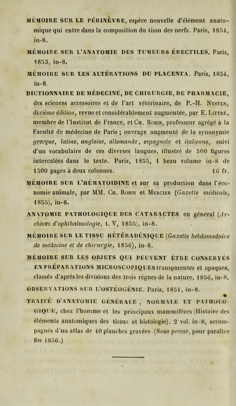 iHicMOiRE SUR LE PÊRiivÈVRE, espèce nouvelle d’élément anato- mique qui entre dans la composition du tissu des nerfs. Paris, 1851, in-8. MÉMOini; SLR L’ANATOMIE DES TOMEERS ÉRECTILES. Paris, 1853, in-8. 3IÉMOIRE SLR LES ALTÉRATIONS DU PLACENTA. Paris, 1854, in-8. DICTIONNAIRE DE MÉDECINE, DE CHIRURGIE, DE PHARM ACIE, des sciences accessoires et de l’art vétérinaire, de P.-H. Nvsten, dixième édition, revue et considérablement augmentée, par E. Littré, membre de l’Institut de France, et Ch. Robin, professeur agrégé à la Faculté de médecine de Paris; ouvrage augmenté de la synonymie grecque, latine, anglaise, allemande, espagnole et italienne, suivi d’un vocabulaire de ces diverses langues, illustré de 500 figures intercalées dans le texte. Paris, 1855, 1 beau volume in-8 de 1500 pages à deux colonnes. IG fr, MÉMOIRE SUR L’iiÉMATOlDlNE et sur sa production dans l’éco- nomie animale, par MM. Ch. Robin et Mekcier {Gazelle médicale, 1855), in-8. ANVTOMIE PATHOLOGIQUE DES CATARACTES en général (.1»- chives d’ophthalmologie, t. V, 1855), in-8. MÉMOIRE SUR LE TISSU IIÉTÉRADÉNIQUE [Gazelle hebdomadaire de médecine et de chirurgie, 1856), iu-8. 3IÉMOIRE SUR LES OBJETS QUI PEUVENT ÊTRE CONSERVÉS EN PRÉPARATIONS 31ICROSCOPIQU ES transparentes et opaques, classés d’après les divisions des trois règnes de la nature, 1856, in-8. OBSERVATIONS SUR L’OSTÉOGÉNIE. Paris, 1851, in-8. • TRAITÉ D’anatomie générale , normale et patholo- gique, chez l’homme et les principaux mammifères (Histoire des cléments anatomiques des tissus et histologie). 2 vol. iu-8, accom- pagnés (l'un atlas de 40 planches gravées .(.Sous presse, jionr paraître lin 1H5G.)