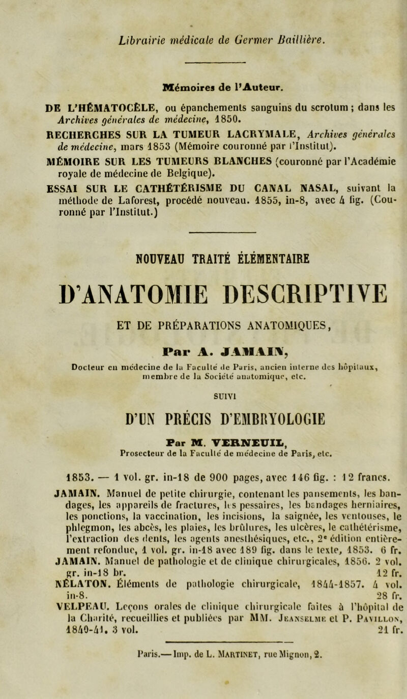 Librairie médicale de Germer Baillière. Mémoires de l’Auteur. DE L’HÊMATOCÈLE, ou épanchements sanguins du scrotum ; dans les Archives générales de médecine, 1850. RECHERCHES SCR LA TUMEUR LACRYMALE, Archives générales de médecine, mars 1853 (Mémoire couronné par l’Institut). MÉMOIRE SUR LES TUMEURS BLANCHES (couronné par l’Académie royale de médecine de Belgique). ESSAI SUR LE CATHÉTÉRISME DU CANAL NASAL, suivant la méthode de Laforest, procédé nouveau. 1855, in-8, avec 4 fig. (Cou- ronné par l’Institut.} NOUVEAU TRAITÉ ÉLÉMENTAIRE D’ANATOMIE DESCRIPTIVE ET DE PRÉPARATIONS ANATOMIQUES, Par A. JAllAli^, Docteur eu mcdecine de hi Fuculle' de Puris« ancien interne des hôpitaux, membre de la Société' uuutümique, etc. SUIVI D’UN PRÉCIS D’EMBRYOLOGIE Par M. TXRNEVII., Prosecteur de la Fuculle' de nie'deciiie de Paris, etc. 1853. — 1 vol. gr. in-18 de 900 pages, avec 146 flg. : 12 francs. JAMAIN. Manuel de petite chirurgie, contenant les pansements, les ban- dages, les appareils de fractures, h s pessaires, les bandages herniaires, les ponctions, la vaccination, les incisions, la saignée, les ventouses, le phlegmon, les abcès, les plaies, les brûlures, les ulcères, le calbélérisme, i’cxtraclion des dents, les agents ancsibésiques, etc., 2'édition entière- ment refondue, 1 vol. gr. in-18 avec 189 fig. dans le texte, 1853. 6 fr. JAMAIN. Manuel de pathologie et de clinique chirurgicales, 1856. 2 vol. gr. in-18 br, 12 fr. KÊLATON. Éléments de pathologie chirurgicale, 1844-1857. 4 vol. in-8. 28 fr. VELPEAU. Leçons orales de clinique chirurgicale faites 5 l’Iiôpilal de la Charité, recueillies et publiées par MM. Jeanselme et P, Pavillon, 1840-41. 3 vol. 21 fr. l’aris.— liiip. de L. Martinet, rue Mignon, 2.