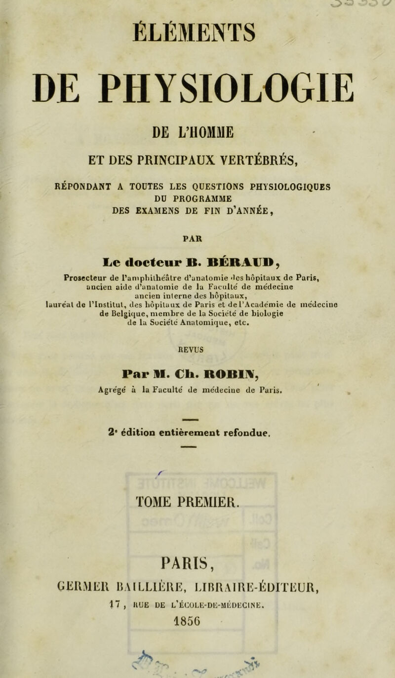 O DE PHYSIOLOGIE DE L’HOMME ET DES PRINCIPAUX VERTÉBRÉS, RÉPO>DANT A TOUTES LES QUESTIONS PHYSIOLOGIQUES DU PROGRAMME DES EXAMENS DE FIN D’ANNÉE, PAR Le docteur B. BÉRAIJD, Prosecteur de PampMihëâtre d'anatomie des hôpitaux de Paris, aucien aide d’unulomie de la Faculté de mëdeclue ancien interne des hôpitaux, lauréat de l'Institut, des hôpitaux de Paris et de L’Académie de médecine de Belgique, membre de la Société de biologie de la Société Anatomique, etc. REVUS Par m. Ch. ROBirV, Agrégé à la Faculté de médecine de Parisi 2* édition entièrement refondue. TOME PREMIER. PARIS, GERMER BAILLIÈRE, LUIRAIRE-ÉDITEUR, 17, IIUE DE l’ÉCüLE-DE-MÉüECINE. 1856 >,'V