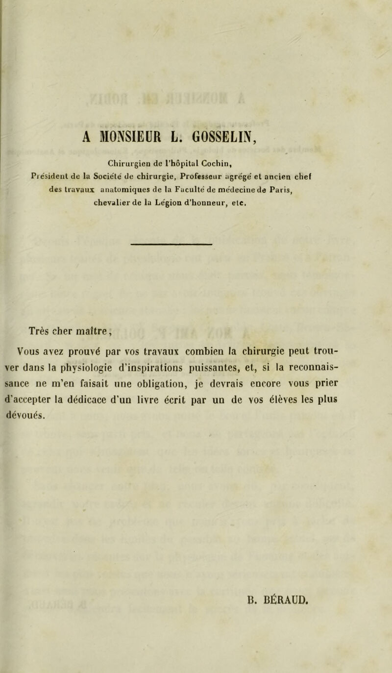 A MONSIEUR L. GOSSELIN, Chirurgieo de Thopital Cochin, Piésidenl de la Société de chirurgie, Professeur agrégé et ancien chef des travaux anatomiques de la Faculté de médecine de Paris, chevalier de la Légion d’honneur, etc. Très cher maître, Vous avez prouvé par vos travaux combien la chirurgie peut trou- ver dans la physiologie d’inspirations puissantes, et, si la reconnais- sance ne m’en faisait une obligation, je devrais encore vous prier d’accepter la dédicace d’un livre écrit par un de vos élèves les plus dévoués. 13. BÉRAUD.