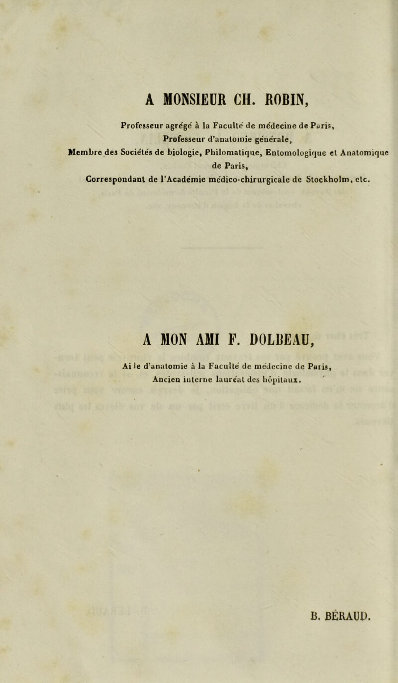 Professeur agre'ge' à la Faculté- de me'decine de Paris, Professeur d’aDaloinie générale, Membre des Sociétés de biologie. Philomatique, Entomologirjue et Anatomique de Paris, Correspondant de l'Académie médico-chirurgicale de Stockholm, etc. A MON AMI P. DOLBEAÜ, Ai le d'anutomie à lu Faculté de médecine de Paris, Ancien interne lauréat des hôpitaux. B. BERAUB.