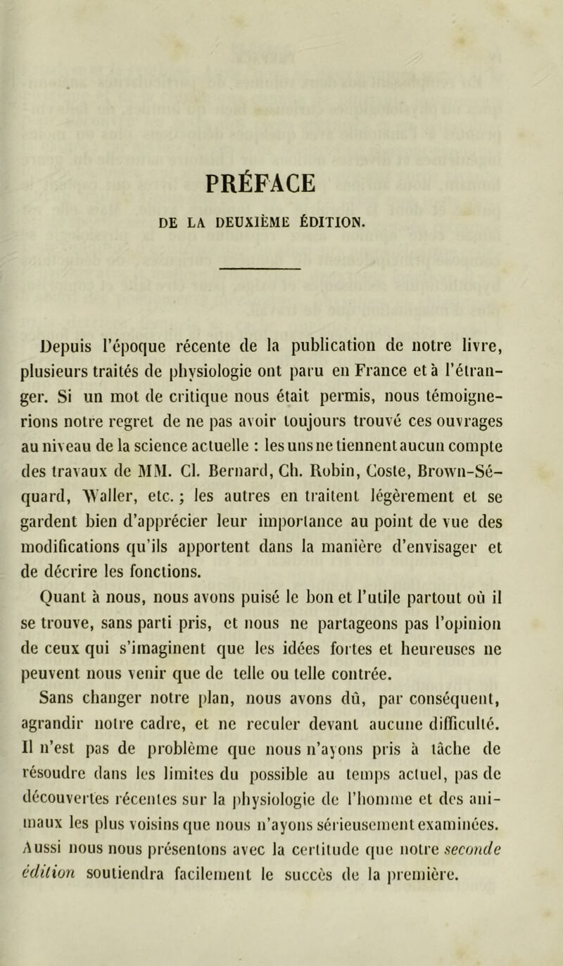 PRÉFACE DE LA DEUXIÈME ÉDITION. Depuis l’époque récente de la publication de notre livre, plusieurs traités de physiologie ont paru en France et à l’étran- ger. Si un mot de critique nous était permis, nous témoigne- rions notre regret de ne pas avoir toujours trouvé ces ouvrages au niveau de la science actuelle : les uns ne tiennent aucun compte des travaux de MM. Cl. Bernard, Ch. Robin, Cosle, Brown-Sé- quard, 'NValler, etc. ; les autres en traitent légèrement et se gardent bien d’apprécier leur importance au point de vue des modifications qu’ils apportent dans la manière d’envisager et de décrire les fonctions. Quant à nous, nous avons puisé le bon et l’utile partout où il se trouve, sans parti pris, et nous ne partageons pas l’opinion de ceux qui s’imaginent que les idées fortes et heureuses ne peuvent nous venir que de telle ou telle contrée. Sans changer notre plan, nous avons dû, par conséquent, agrandir notre cadre, et ne reculer devant aucune difficulté. Il n’est pas de problème que nous n’ayons pris à tâche de résoudre dans les limites du possible au temps actuel, pas de découvertes récentes sur la physiologie de l’homme et des ani- maux les plus voisins que nous n’ayons sérieusement examinées. y\ussi nous nous présentons avec la certitude que notre seconde édition soutiendra facilement le succès de la première.