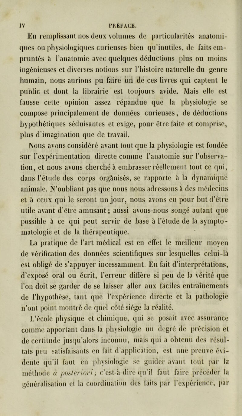 En pciuplissaiU nos (leux volumes de parlicularilés analomi- cjues ou physiolügiciiies curieuses bien qu’inutiles, de faits em- pruntés à l’anatomie avec quelques déductions plus ou moins ingénieuses et diverses notions sur l’iiistoire naturelle du genre humain, nous aurions pu faire un de ces livres ejui captent le public cl dont la librairie est toujours avide. Mais elle est fausse celte opinion assez répandue que la physiologie se compose principalement de données curieuses, de déductions hypothétiques séduisantes et exige, pour être faite et comprise, plus d’imagination que de travail. Nous avons considéré avant tonique la physiologie est fondée sur l’expérimentation directe comme l’anatomie sur l’observa- tion, et nous avons cherché à embrasser réellement tout ce qui, dans l’élude des corps organisés, se rapporte à la dynamiiiue animale. N’oubliant pas que nous nous adressons à des médecins et à ceux qui le seront un jour, nous avons eu pour but d’être utile avant d’être amusant; aussi avons-nous songé autant que possible à ce qui peut servir de base à l’étude de la sympto- matologie et de la thérapeutique. La pratique de l’art médical est en effet le meilleur moyen de vérification des données scientifiques sur lesquelles celui-là est obligé de s’appuyer incessamment. En fait d’interprétations, d’exposé oral ou écrit, l’erreur diffère si peu de la vérité que l’on doit se garder de se laisser aller aux faciles entraînements de l’hypothèse, tant que l’expérience directe et la pathologie n’ont [loint montré de quel côté siège la réalité. L’t'icole physique cl chimique, qui se posait avec assurance comme apportant dans la physiologie un degré do précision et de certitude jusipi’alors inconnu, mais qui a obtenu des ré.sul- tats peu satisfaisants en fait d’application, est une preuve évi- dente (pi’il faut en physiologie se guider avant tout par la méthode à pusferinri; c’est-à dire (pi’il faut faire précéder la généralisation et la coordination des faits pai- l’expérience, par
