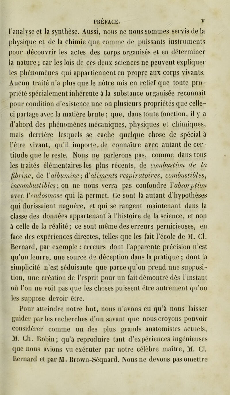 l’analyse el la synthèse. Aussi, nous ne nous sommes servis de la physique el de la chimie que comme de puissants instruments pour découvrir les actes des corps organisés et en déterminer la nature ; car les lois de ces deux sciences ne peuvent expliquer les phénomènes qui appartiennent en propre aux corps vivants. Aucun traité n’a plus que le nôtre mis en relief que toute pro- priété spécialement inhérente à la substance organisée reconnaît pour condition d’existence une ou plusieurs propriétés que celle- ci partage avec la matière brute ; que, dans toute fonction, il y a d’abord des phénomènes mécaniques, physiques et chimiques, mais derrière lesquels se cache quelque chose de spécial à l’èlre vivant, qu’il importe, de connaître avec autant de cer- titude que le reste. Nous ne parlerons pas, comme dans tous les traités élémentaires les plus récents, de combustion de la fibrine, de \'albumine-, A'aliments respiratoires, combustibles, incombustibles-, on ne nous verra pas confondre Y absorption avec Yenclosmose qui la permet. Ce sont là autant d’hypothèses qui florissaient naguère, et qui se rangent maintenant dans la classe des données appartenant à l’iiistoire de la science, et non à celle de la réalité; ce sont même des erreurs pernicieuses, en face des expériences directes, telles que les fait l’école de I\l. Cl. Bernard, par exemple : erreurs dont l’apparente précision n’est qu’un leurre, une source de déception dans la pratique ; dont la simplicité n’est séduisante que parce qu’on pi end une supposi- tion, une création de l’esprit pour un fait démontré dès l’instant où l’on ne voit pas que les choses puissent être autrement qu’on les suppose devoir être. Pour atteindre notre but, nous n’avons eu qu’à nous laisser guider par les recherches d’un savant que nous croyons pouvoir considérer comme un des plus grands anatomistes actuels, M. Ch. Pvobin; qu’à reproduire tant d’expériences ingénieuses ([ue nous avions vu exécuter par notre célèbre maître, M. Cl. Bernard et par M. Brown-Séquard. Nous ne devons pas omettre