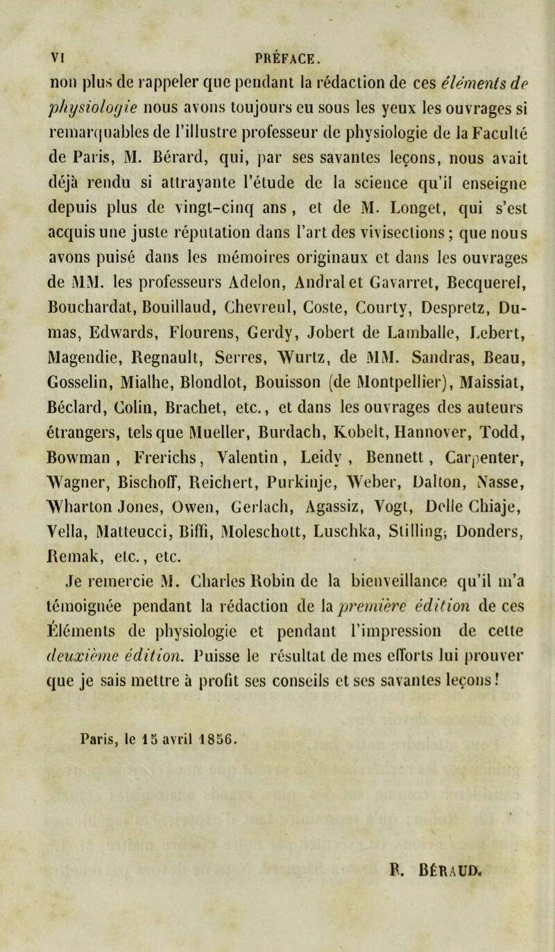 non plus de rappeler que peiidaiu la rédaction de ces éléments de physiologie nous avons toujours eu .sous les yeux les ouvrages si reinanpjables de l’illustre professeur de physiologie de la Faculté de Paris, M. Bérard, qui, par ses savantes leçons, nous avait déjà rendu si attrayante l’étude de la science qu’il enseigne depuis plus de vingt-cinq ans , et de M. Longet, qui s’est acquis une juste réputation dans l’art des vivisections ; que nous avons puisé dans les mémoires originaux et dans les ouvrages de iMàL les professeurs Adelon, Andralet Gavarret, Becquerel, Bouchardat, Bouillaud, Chevreul, Coste, Courty, Despretz, Du- mas, Edwards, Flourens, Gerdy, Jobert de Lamballe, Lebert, Magendie, Régnault, Serres, Wurtz, de iMM. Sandras, Beau, Gosselin, Mialhe, Blondlot, Bouisson [de Montpellier), Maissiat, Béclard, Colin, Bracliet, etc., et dans les ouvrages dos auteurs étrangers, tels que Mueller, Burdach, Kobelt, Hannover, Todd, Bowman, Frerichs, Valentin, Leidy , Bennett, Carpenter, ■Wagner, Bisclioff, Reicliert, Purkiiije, Weber, Dalton, iXasse, Wharton Jones, Owen, Gerlach, Agassiz, Vogt, Delle Chiaje, Vella, Matteucci, Biffi, Moleschott, Luschka, Stilling; Donders, Remak, etc., etc. Je remercie M. Charles Robin de la bienveillance qu’il m’a témoignée pendant la rédaction de h première édition de ces Éléments de physiologie et pendant l’impression de cette deuxième édition. Puisse le résultat de mes efforts lui prouver que je sais mettre à profit ses conseils et ses savantes leçons! Paris, le 15 avril 1856. F. BÉlt.AUD.