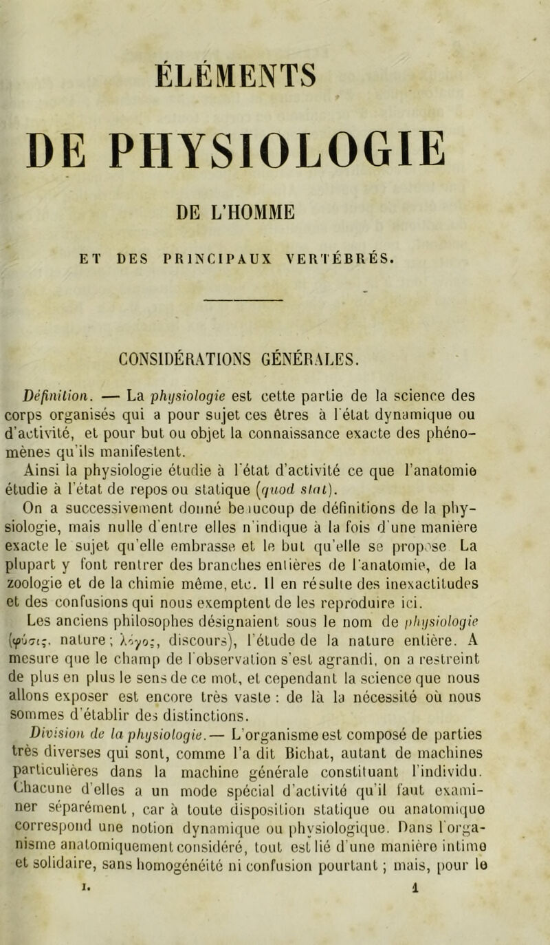 ÉLÉMENTS DE PHYSIOLOGIE DE L’HOMME ET DES PRINCIPAUX VERTÉBPxÉS. CONSIDÉRATIONS GÉNÉRALES. Définilion. — La physiologie est celte partie de la science des corps organisés qui a pour sujet ces êtres à l'état dynamique ou d’activité, et pour but ou objet la connaissance exacte des phéno- mènes qu’ils manifestent. Ainsi la physiologie étudie à l'état d’activité ce que l’anatomie étudie à l’état de repos ou statique [giiod sun). On a successivement donné bemcoup de définitions de la phy- siologie, mais nulle d’entre elles n'indique à la fois d’une manière exacte le sujet qu’elle embrasse et le but qu’elle se propose La plupart y font rentrer des branches eniières de l'anatomie, de la zoologie et de la chimie même, etc. Il en résulte des inexactitudes et des confusions qui nous exemptent de les reproduire ici. Les anciens philosophes désignaient sous le nom de physiologie nature ; Xoyo;, discours), l’étude de la nature entière. A mesure que le champ de l’observation s’est agrandi, on a restreint de plus en plus le sens de ce mot, et cependant la science que nous allons exposer est encore très vaste : de là la nécessité où nous sommes d’établir des distinctions. Division de la physiologie.— L’organisme est composé de parties très diverses qui sont, comme l'a dit Bichal, autant de machines particulières dans la machine générale constituant l’individu. Chacune d’elles a un mode spécial d’activité qu’il faut exami- ner séparément, car à toute disposition sialique ou anatomique correspond une notion dynamique ou physiologique. Dans l'orga- nisme anatomiquement considéré, tout est lié d’une manière intime et solidaire, sans homogénéité ni confusion pourtant ; mais, pour le