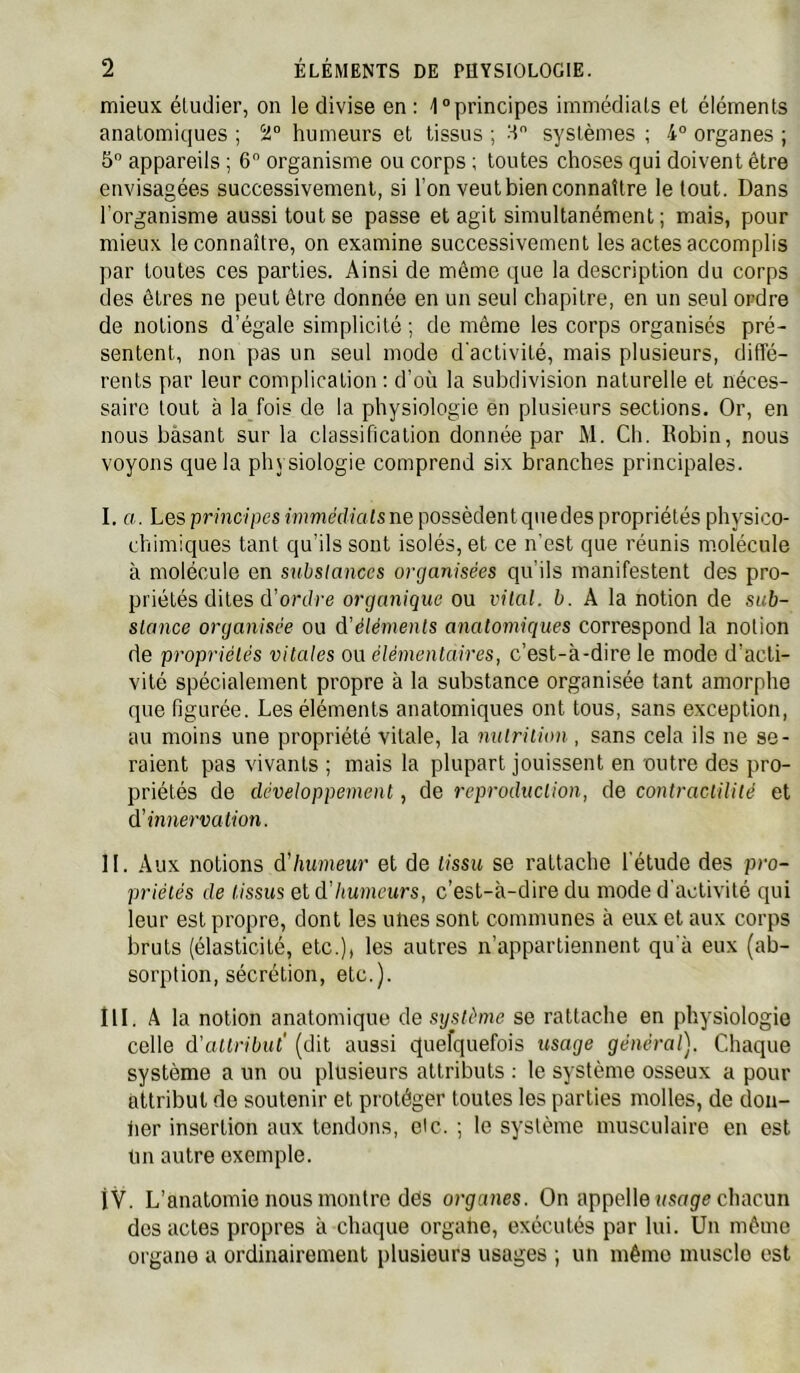 mieux étudier, on le divise en : 1“principes immédiats et éléments anatomiques ; humeurs et tissus ; H systèmes ; 4° organes ; 5 appareils ; 6 organisme ou corps ; toutes choses qui doivent être envisagées successivement, si l’on veut bien connaître le tout. Dans l’organisme aussi tout se passe et agit simultanément; mais, pour mieux le connaître, on examine successivement les actes accomplis par toutes ces parties. Ainsi de même que la description du corps des êtres ne peut être donnée en un seul chapitre, en un seul ordre de notions d’égale simplicité ; do même les corps organisés pré- sentent, non pas un seul mode d'activité, mais plusieurs, diffé- rents par leur complication : d’où la subdivision naturelle et néces- saire tout à la fois de la physiologie en plusieurs sections. Or, en nous bàsant sur la classification donnée par M. Ch. Robin, nous voyons que la physiologie comprend six branches principales. I. a. Les principes immédialsne possèdentquedes propriétés physico- chimiques tant qu’ils sont isolés, et ce n'est que réunis molécule à molécule en substances organisées qu'ils manifestent des pro- priétés dites d’on/re organique ou vital, b. A la notion de sub- stance organisée ou d’éléments anatomiques correspond la notion de propriétés vitales ou élémentaires, c’est-à-dire le mode d’acti- vité spécialement propre à la substance organisée tant amorphe que figurée. Les éléments anatomiques ont tous, sans exception, au moins une propriété vitale, la nulrilion , sans cela ils ne se- raient pas vivants ; mais la plupart jouissent en outre des pro- priétés de développement, de reproduction, de contractilité et d’innervation. II. Aux notions d’humeur et de tissu se rattache l'étude des pro- priétés de tissus eld'humeurs, c’est-à-dire du mode d'activité cpii leur est propre, dont les unes sont communes à eux et aux corps bruts (élasticité, etc.), les autres n’appartiennent qu'à eux (ab- sorption, sécrétion, etc.). îll. A la notion anatomique de système se rattache en physiologie celle d'aUribut' (dit aussi c^uefquefois usage général). Chaque système a un ou plusieurs attributs ; le système osseux a pour attribut de soutenir et protéger toutes les parties molles, de don- fier insertion aux tendons, de. ; le système musculaire en est Un autre exemple. i'V. L’anatomie nous montre dès organes. On appelle usoge chacun des actes propres à chaque organe, exécutés par lui. Un même organe a ordinairement plusieurs usages ; un même muscle est
