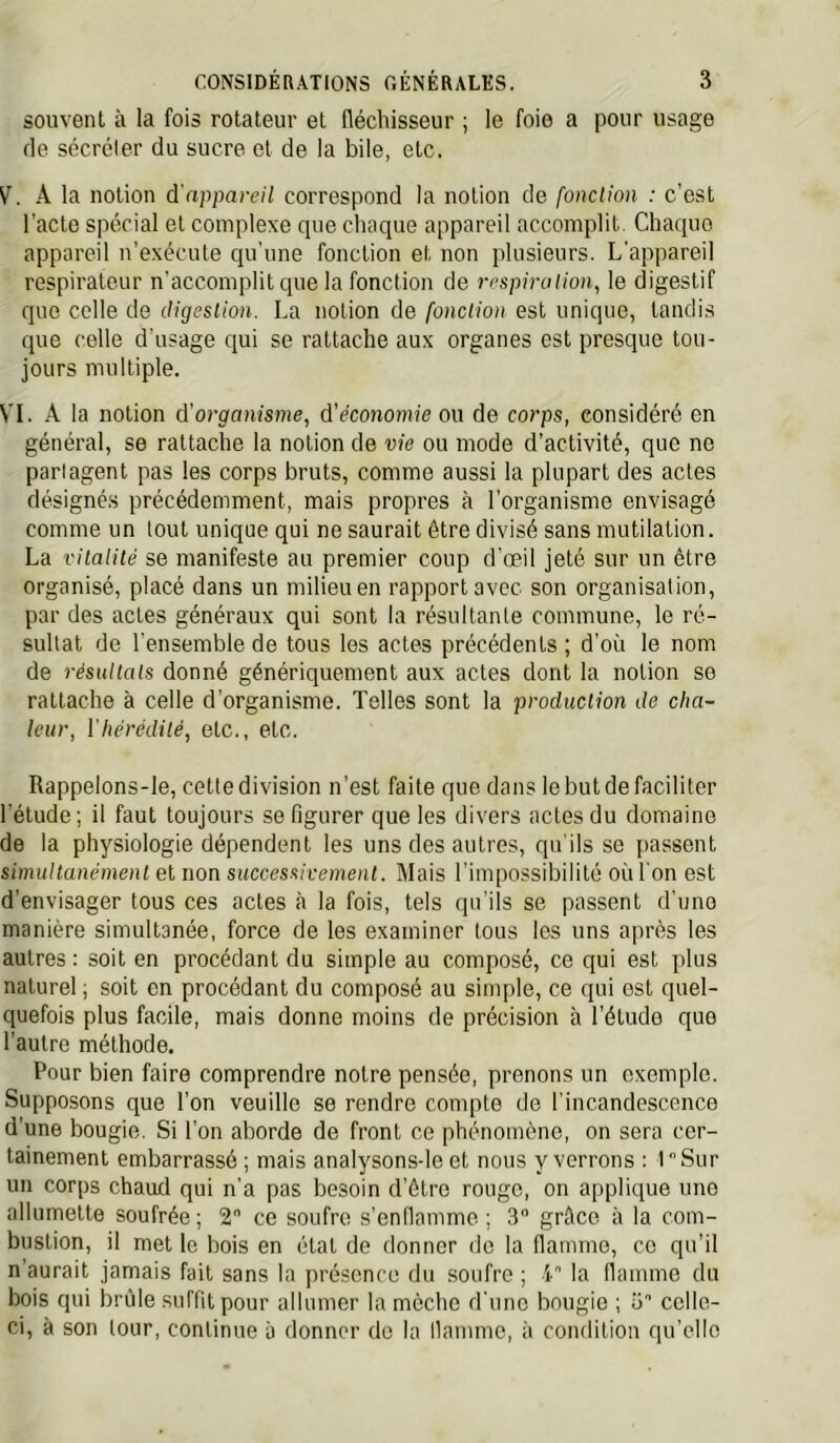 souvent à la fois rotateur et fléchisseur ; le foie a pour usage de sécréler du sucre et de la bile, etc. V. A la notion à'nppareil correspond la notion de fonction : c’est l’acte spécial et complexe que chaciue appareil accomplit. Chaque appareil n’exécute ciu'une fonction et non plusieurs. L’appareil respirateur n’accomplit que la fonction de respiration, le digestif que celle de digestion. La notion de fonction est unique, tandis que celle d'usage ejui se rattache aux organes est presque tou- jours multiple. VI. A la notion d’organisme, d'économie ou de corps, considéré en général, se rattache la notion de vie ou mode d’activité, que ne pari agent pas les corps bruts, comme aussi la plupart des actes désignés précédemment, mais propres à l’organisme envisagé comme un tout unique qui ne saurait être divisé sans mutilation. La vitatité se manifeste au premier coup d’œil jeté sur un être organisé, placé dans un milieu en rapport avec son organisation, par des actes généraux qui sont la résultante commune, le ré- sultat de l'ensemble de tous les actes précédents ; d’où le nom de résultats donné génériquement aux actes dont la notion se rattache à celle d’organisme. Telles sont la production de cha- leur, Vhérédité, etc., etc. Rappelons-le, cette division n’est faite que dans le but de faciliter l’étude ; il faut toujours se figurer que les divers actes du domaine de la physiologie dépendent les uns des autres, qu'ils se passent simultanément et non successivement. Mais l’impossibilité où l'on est d’envisager tous ces actes à la fois, tels qu’ils se passent d'une manière simultanée, force de les examiner tous les uns après les autres : soit en procédant du simple au composé, ce qui est plus naturel ; soit en procédant du composé au simple, ce qui est quel- quefois plus facile, mais donne moins de précision à l’étude que l’autre méthode. Pour bien faire comprendre notre pensée, prenons un exemple. Supposons que l’on veuille se rendre compte de l’incandescence d’une bougie. Si l’on aborde de front ce phénomène, on sera cer- tainement embarrassé ; mais analysons-le et nous y verrons : lSur un corps chaud qui n’a pas besoin d’être rouge, on applique une allumette soufrée ; 2 ce soufre s’enllamme ; 3 grâce à la com- bustion, il met le bois en état de donner do la flamme, ce qu’il n’aurait jamais fait sans la présence du soufre ; 4 la flamme du bois qui brûle suffit pour allumer la mèche d’une bougie ; ü'’ celle- ci, à son tour, continue à donner do la llamme, à condition qu’elle