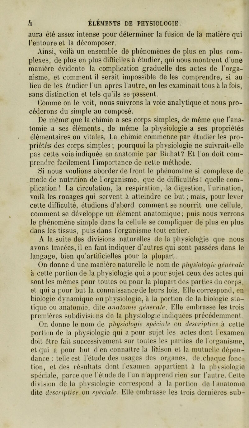 aura été assez intense pour déterminer la fusion de la matière qui l’entoure et la décomposer. Ainsi, voilà un ensemble de phénomènes de plus en plus com- plexes, de plus en plus difficiles à étudier, qui nous montrent d'une manière évidente la complication graduelle des actes de l’orga- nisme, et comment il serait impossible de les comprendre, si au lieu de les étudier l'un après l'autre, on les examinait tous à la fois, sans distinction et tels qu’ils se passent. Comme on le voit, nous suivrons la voie analytique et nous pro- céderons du simple au composé. De même que la chimie a ses corps simples, de même que l’ana- tomie a ses éléments, de même la physiologie a ses propriétés élémentaires ou vitales. La chimie commence par étudier les pro- priétés des corps simples ; pourquoi la physiologie ne suivrait-elle pas cette voie indiquée en anatomie par Bichat? Et l'on doit com- prendre facilement l'importance de cette méthode. Si nous voulions aborder de front le phénomène si complexe de mode de nutrition de l’organisme, que de difficultés I quelle com- plication ! La circulation, la respiration, la digestion, l'urination, voilà les rouages qui servent à atteindre ce but ; mais, pour lever celte difficulté, éludions d’abord comment se nourrit une cellule, comment se développe un élément anatomique; puis nous verrons le phénomène simple dans la cellule se compliquer de plus en plus dans les tissus, puis dans l’organisme tout entier. A la suite des divisions naturelles de la physiologie que nous avons tracées, il en faut indiquer d’autres qui sont passées dans le langage, bien qu’artificielles pour la plupart. On donne d’une manière naturelle le nom de physiologie générale à cette portion de la physiologie qui a pour sujet ceux des actes qui sont les mêmes pour toutes ou pour la plupart des parties du corps, et qui a pour but la connaissance de leurs lois. Elle correspond, en biologie dynamique ou physiologie, à la portion de la biologie sta- tique ou anatomie, dite anatomie générale. Elle embrasse les trois prennères subdivisions de la physiologie indiquées précédemment. On donne le nom do physiologie spéciale ou ilescriplire à cette portion de la physiologie qui a pour sujet les actes dont l'oxamen doit être fait successivement sur toutes les parties de l'organisme, et qui a pour but. d en connaitre la liaison et la mutuelle dé()en- dance ; telle est l’étude dos usages dos organes, de.chaque fonc- tion, et des résultats dont l’exanum ap])articnt à la physiologie spéciale, parce cpie l’étudede fuu n’apprend rien sur l’autre. Cette division de la pliysiologie correspond à la jrortiou de l’anatomie dite descriptive ou spéciale. Elle embrasse les trois dernières sub-