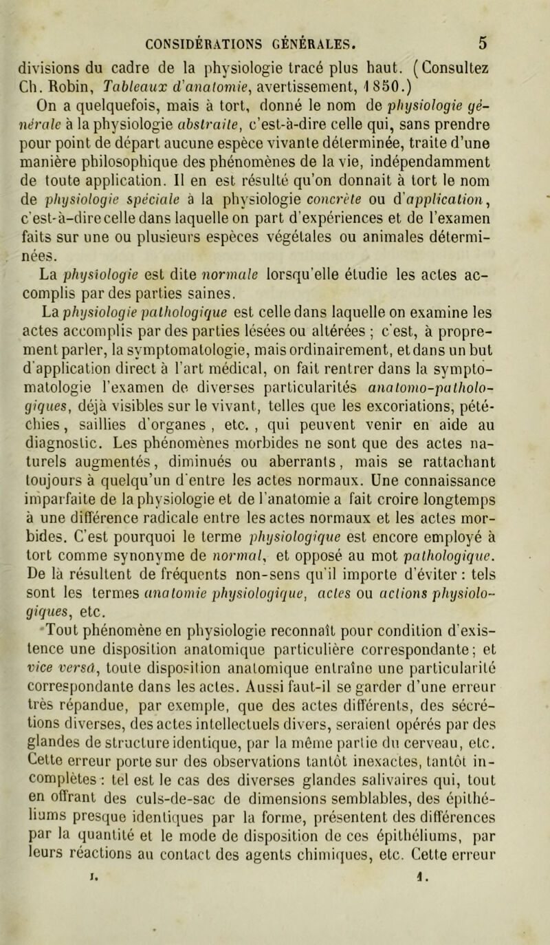 divisions du cadre de la physiologie tracé plus haut. (Consultez Ch. Robin, Tableaux d’anatomie, avertissement, 1850.) On a quelquefois, mais à tort, donné le nom de physiologie gé- nérale à la physiologie abslraile, c’est-à-dire celle qui, sans prendre pour point de départ aucune espèce vivante déterminée, traite d’une manière philosophique des phénomènes de la vie, indépendamment de toute application. Il en est résulté qu’on donnait à tort le nom de physiologie spéciale à la physiologie coHcrrte ou d'application, c'est-à-dire celle dans laquelle on part d’expériences et de l’examen faits sur une ou plusieurs espèces végétales ou animales détermi- nées. La physiologie est dite normale lorsqu’elle étudie les actes ac- complis par des parties saines. La physiologie pathologique est celle dans laquelle on examine les actes accomplis par des parties lésées ou altérées ; c'est, à propre- ment parler, la symptomatologie, mais ordinairement, eldans un but d'application direct à l’art médical, on fait rentrer dans la sympto- matologie l’examen de diverses particularités analomo-patholo- giques, déjà visibles sur le vivant, telles que les excoriations, pété- chies , saillies d’organes , etc. , qui peuvent venir en aide au diagnostic. Les phénomènes morbides ne sont que des actes na- turels augmentés, diminués ou aberrants, mais se rattachant toujours à quelqu’un d'entre les actes normaux. Une connaissance imparfaite de la physiologie et de l’anatomie a fait croire longtemps à une différence radicale entre les actes normaux et les actes mor- bides. C’est pourquoi le terme physiologique est encore employé à tort comme synonyme de normal, et opposé au mot pathologique. De là résultent de fréquents non-sens qu'il importe d’éviter: tels sont les lermes anatomie physiologique, actes oü actions physiolo- giques, etc. •Tout phénomène en physiologie reconnaît pour condition d'exis- tence une disposition anatomique particulière correspondante ; et vice versd, toute disposition anatomique entraîne une particularité correspondante dans les actes. Aussi faut-il se garder d’une erreur très répandue, par exemple, que des actes différents, des sécré- tions diverses, des actes intellectuels divers, seraient opérés par des glandes de structure identique, par la même partie du cerveau, etc. Celte erreur porte sur des observations tantôt inexactes, tantôt in- complètes : tel est le cas des diverses glandes salivaires qui, tout en offrant des culs-de-sac de dimensions semblables, des épithé- liums presque identiques par la forme, présentent des différences par la quantité et le mode de disposition de ces épithéliums, par leurs réactions au contact des agents chimi(iucs, etc. Celte erreur I. i.