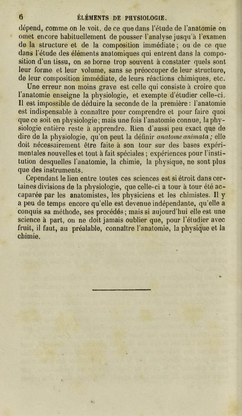 dépend, comme on le voit, de ce que dans l’élude de l’anatomie on omet encore habituellement de pousser l’analyse jusqu’à l’examen do la structure et de la composition immédiate ; ou de ce que dans l’étude des éléments anatomiques qui entrent dans la compo- sition d’un tissu, on se borne trop souvent à constater quels sont leur forme et leur volume, sans se préoccuper de leur structure, de leur composition immédiate, de leurs réactions chimiques, etc. Une erreur non moins grave est celle qui consiste à croire que l’anatomie enseigne la physiologie, et exempte d’étudier celle-ci. Il est impossible de déduire la seconde de la première : l’anatomie est indispensable à connaître pour comprendre et pour faire quoi que ce soit en physiologie ; mais une fois l’anatomie connue, la phy- siologie entière reste à apprendre. Rien d’aussi peu exact que de dire de la physiologie, qu’on peut la définir anatomeanimala; elle doit nécessairement être faite à son tour sur des bases expéri- mentales nouvelles et tout à fait spéciales ; expériences pour l'insti- tution desquelles l’anatomie, la chimie, la physique, ne sont plus que des instruments. Cependant le lien entre toutes ces sciences est si étroit dans cer- taines divisions de la physiologie, que celle-ci a tour à tour été ac- caparée par les anatomistes, les physiciens et les chimistes. Il y a peu de temps encore qu’elle est devenue indépendante, qu’elle a conquis sa méthode, ses procédés ; mais si aujourd’hui elle est une science à part, on ne doit jamais oublier que, pour l’étudier avec fruit, il faut, au préalable, connaître l’anatomie, la physique et la chimie.
