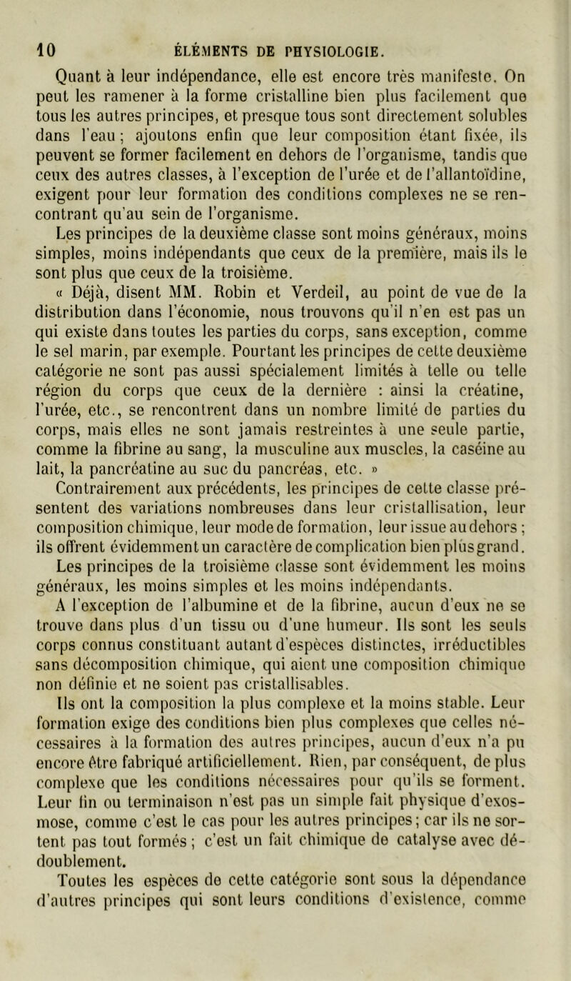 Quant à leur indépendance, elle est encore très manifeste. On peut les ramener à la forme cristalline bien plus facilement que tous les autres principes, et presque tous sont directement solubles dans l'eau ; ajoutons enfin que leur composition étant fixée, ils peuvent se former facilement en dehors de l’organisme, tandis que ceux des autres classes, à l’exception de l’urée et de l’allantoïdine, exigent pour leur formation des conditions complexes ne se ren- contrant qu’au sein de l’organisme. Les principes de la deuxième classe sont moins généraux, moins simples, moins indépendants que ceux de la première, mais ils le sont plus que ceux de la troisième. « Déjà, disent MM. Robin et Verdeil, au point de vue de la distribution dans l’économie, nous trouvons qu’il n’en est pas un qui existe dans toutes les parties du corps, sans exception, comme le sel marin, par exemple. Pourtant les principes de cette deuxième catégorie ne sont pas aussi spécialement limités à telle ou telle région du corps que ceux de la dernière : ainsi la créatine, l’urée, etc., se rencontrent dans un nombre limité de parties du corps, mais elles ne sont jamais restreintes à une seule partie, comme la fibrine au sang, la musculine aux muscles, la caséine au lait, la pancréatine au suc du pancréas, etc. » Contrairement aux précédents, les principes de cette classe pré- sentent des variations nombreuses dans leur cristallisation, leur composition chimique, leur mode de formation, leur issue audehors ; ils offrent évidemment un caractère de complication bien plus grand. Les principes de la troisième classe sont évidemment les moins généraux, les moins simples et les moins indépendants. A l’exception de l’albumine et de la fibrine, aucun d’eux ne se trouve dans plus d’un tissu ou d’une humeur. Ils sont les seuls corps connus constituant autant d’espèces distinctes, irréductibles sans décomposition chimique, qui aient une composition chimique non définie et ne soient pas cristallisables. Ils ont la composition la plus complexe et la moins stable. Leur formation exige des conditions bien plus complexes que celles né- cessaires à la formation des autres principes, aucun d’eux n’a pu encore être fabriqué artificiellement. Rien, par conséquent, déplus complexe que les conditions nécessaires pour qu’ils se forment. Leur fin ou terminaison n’est pas un simple fait physique d’exos- mose, comme c’est le cas pour les autres principes; car ils ne sor- tent pas tout formés ; c’est un fait chimique de catalyse avec dé- doublement. Toutes les espèces de cette catégorie sont sous la dépendance d’autres principes qui sont leurs conditions d’existence, comme