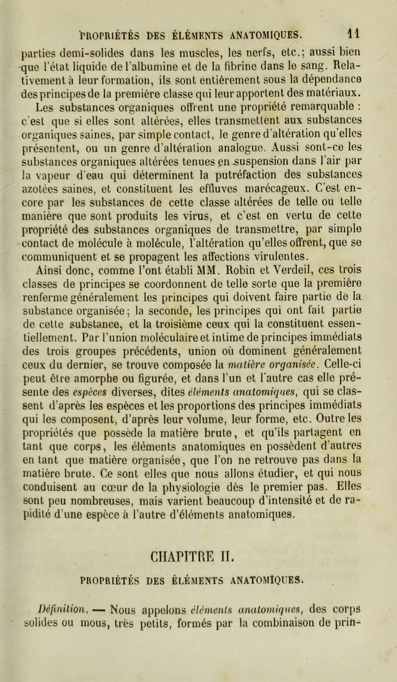 parties demi-solides dans les muscles, les nerfs, etc.; aussi bien -que l’état liquide de l’albumine et de la fibrine dans le sang. Rela- tivement à leur formation, ils sont entièrement sous la dépendance des principes de la première classe qui leur apportent des matériaux. Les substances organiques offrent une propriété remarquable : c'est que si elles sont altérées, elles transmettent aux substances organiques saines, par simple contact, le genre d’altération qu’elles présentent, ou un genre d’altération analogue. Aussi sonl-ce les substances organiques altérées tenues pn suspension dans l’air par la vapeur d'eau qui déterminent la putréfaction des substances azotées saines, et constituent les effluves marécageux. C’est en- core par les substances de cette classe altérées de telle ou telle manière que sont produits les virus, et c’est en vertu de cette propriété des substances organiques de transmettre, par simple contact de molécule à molécule, l’altération qu’elles offrent, que se communiquent et se propagent les affections virulentes. Ainsi donc, comme l’ont établi MM. Robin et Verdeil, ces trois classes de principes se coordonnent de telle sorte que la première renferme généralement les principes qui doivent faire partie de la substance organisée ; la seconde, les principes qui ont fait partie de cette substance, et la troisième ceux qui la constituent essen- tiellement. Par l’union moléculaire et intime de principes immédiats des trois groupes précédents, union où dominent généralement ceux du dernier, se trouve composée la matière organisée. Celle-ci peut être amorphe ou figurée, et dans l’un et l’autre cas elle pré- sente des espèces diverses, dites éléments anatomiques, qui se clas- sent d’après les espèces et les proportions des principes immédiats qui les composent, d’après leur volume, leur forme, etc. Outre les propriétés que possède la matière brute, et qu’ils partagent en tant que corps, les éléments anatomiques en possèdent d’autres entant que matière organisée, que l’on ne retrouve pas dans la matière brute. Ce sont elles que nous allons étudier, et qui nous conduisent au cœur de la physiologie dès le premier pas. Elles sont peu nombreuses, mais varient beaucoup d’intensité et de ra- pidité d’une espèce à l’autre d’éléments anatomiques. CHAPITRE IL PROPRIÉTÉS DES ÉLÉMENTS ANATOMÎQUES. ])éfinilioii. — Nous appelons éléments anatomiques, des corps solides ou mous, très petits, formés par la combinaison de prin-
