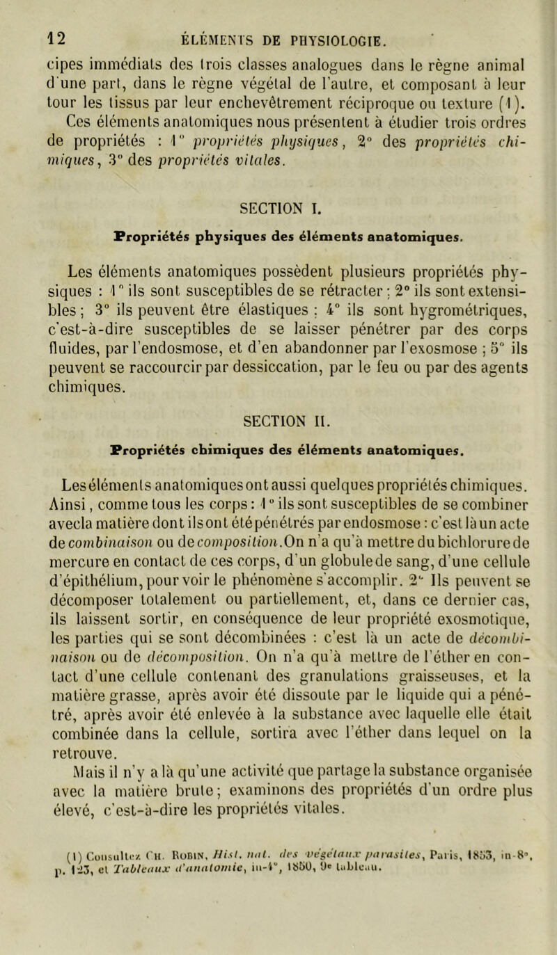 cipes immédiats des (rois classes analogues dans le règne animal d'une part, dans le règne végétal de l’autre, et composant à leur tour les tissus par leur enchevêtrement réciproque ou texture (I). Ces éléments anatomiques nous présentent à étudier trois ordres de propriétés : 1  propriétés physiques, 2 des propriétés chi- miques, 3” des propriétés vitales. SECTION I. Propriétés physiques des éléments anatomiques. Les éléments anatomiques possèdent plusieurs propriétés phy- siques : '1 ils sont susceptibles de se rétracter ; 2“ ils sont extensi- bles; 3° ils peuvent être élastiques ; 4” ils sont hygrométriques, c'est-à-dire susceptibles de se laisser pénétrer par des corps fluides, par l’endosmose, et d’en abandonner par l’exosmose ; 5° ils peuvent se raccourcir par dessiccation, par 1e feu ou par des agents chimiques. SECTION II. Propriétés chimiques des éléments anatomiques. Lesélémenls anatomiques ont aussi quelques propriétés chimiques. Ainsi, comme tous les corps : 1 ” ils sont susceptibles de se combiner avecla matière dont ils ont été pénétrés par endosmose : c’est là un acte de combinaison ou decomposiiion.On n’a qu’à mettre du bichlorure de mercure en contact de ces corps, d’un globule de sang, d’une cellule d’épithélium, pour voir le phénomène s'accomplir. 2“ Ils peuvent se décomposer totalement ou partiellement, et, dans ce dernier cas, ils laissent sortir, on conséquence de leur propriété exosmotique, les parties qui se sont décombinées : c’est là un acte de décombi- naison ou de décomposition. On n’a qu’à mettre de l’éther en con- tact d’une cellule contenant des granulations graisseuses, et la matière grasse, après avoir été dissoute par le liquide qui a péné- tré, après avoir été enlevée à la substance avec laquelle elle était combinée dans la cellule, sortira avec l’éther dans lequel on la retrouve. Mais il n’y a là qu’une activité que partage la substance organisée avec la matière brûle; examinons des propriétés d’un ordre plus élevé, c’est-à-dire les propriétés vitales. (I) CoiisuUi'z Ch. RüDin. Ni.fl. mil. tle.t végélaii.v /mriisiles, Puiis, I8i»3, j>. Ii3, cl Tableuux iranatomie, 1S5Ü, U' UiUlmu.