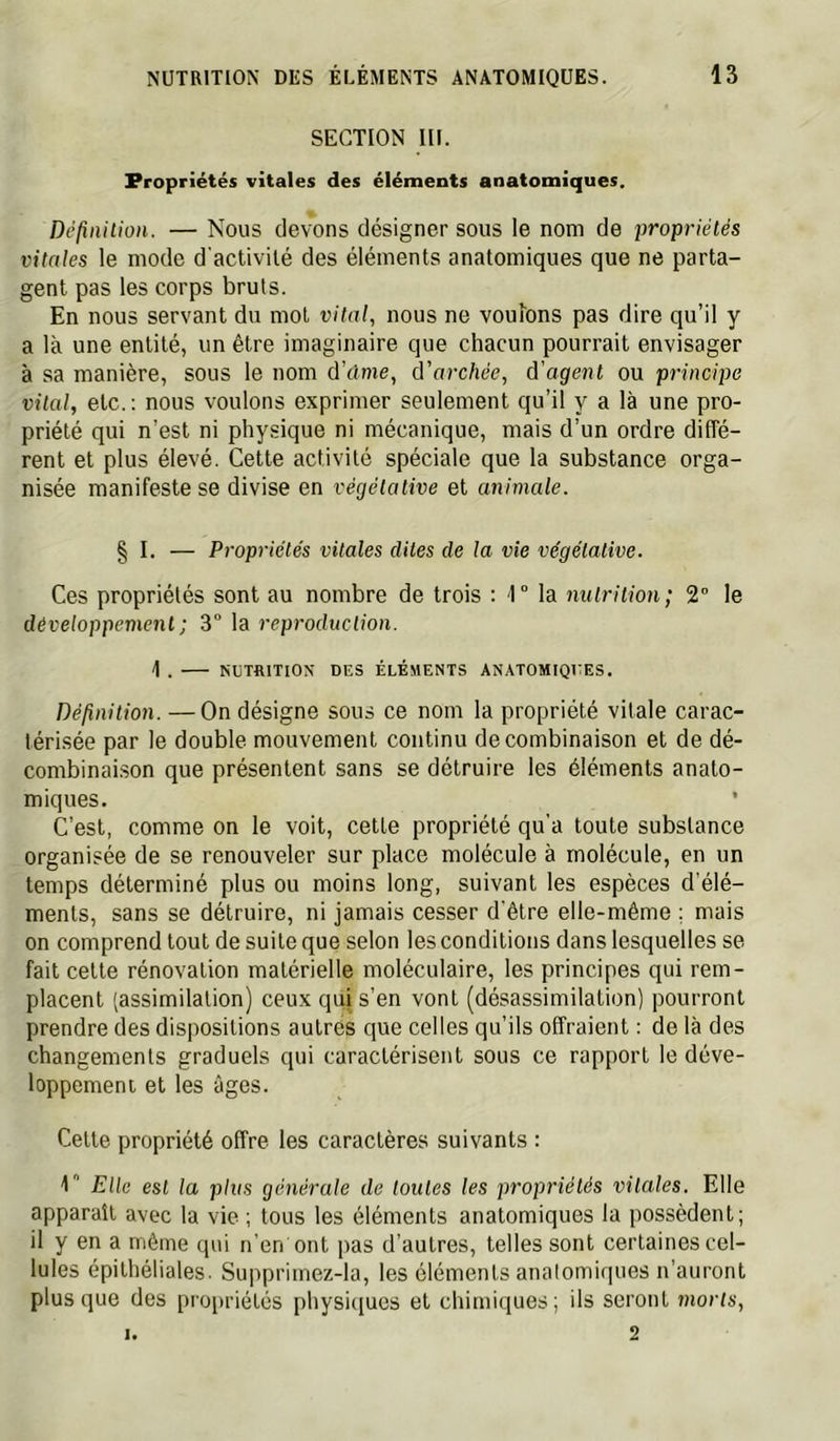 SECTION III. Propriétés vitales des éléments anatomiques. Définition. — Nous devons désigner sous le nom de propriétés vitales le mode d'activité des éléments anatomiques que ne parta- gent pas les corps bruts. En nous servant du mol vital, nous ne voulons pas dire qu’il y a là une entité, un être imaginaire que chacun pourrait envisager à sa manière, sous le nom à'clme, d'archée, d'agent ou principe vital, etc.: nous voulons exprimer seulement qu’il y a là une pro- priété qui n’est ni physique ni mécanique, mais d’un ordre diffé- rent et plus élevé. Cette activité spéciale que la substance orga- nisée manifeste se divise en végétative et animale. § I. — Propriétés vitales dites de la vie végétative. Ces propriétés sont au nombre de trois : 1° la nutrition; 2° le développement; 3° la reproduction. 1 . NCTaiTION DES ÉLÉMENTS ANATOMIQUES. Définition. —On désigne sous ce nom la propriété vitale carac- térisée par le double mouvement continu de combinaison et de dé- combinai.son que présentent sans se détruire les éléments anato- miques. C’est, comme on le voit, cette propriété qu'a toute substance organisée de se renouveler sur place molécule à molécule, en un temps déterminé plus ou moins long, suivant les espèces d’élé- ments, sans se détruire, ni jamais cesser d'être elle-même ; mais on comprend tout de suite que selon les conditions dans lesquelles se fait cette rénovation matérielle moléculaire, les principes qui rem- placent (assimilation) ceux qui s’en vont (désassimilation) pourront prendre des dispositions autres que celles qu’ils offraient : de là des changements graduels qui caractérisent sous ce rapport le déve- loppement et les âges. Cette propriété offre les caractères suivants : Elle est la plus générale de toutes les propriétés vitales. Elle apparaît avec la vie ; tous les éléments anatomiques la possèdent; il y en a même qui n’en ont pas d'autres, telles sont certaines cel- lules épithéliales. Suppriinez-la, les éléments analomiques n’auront plus que des propriétés physi([ues et chimiques; ils seront morts, 2 1.