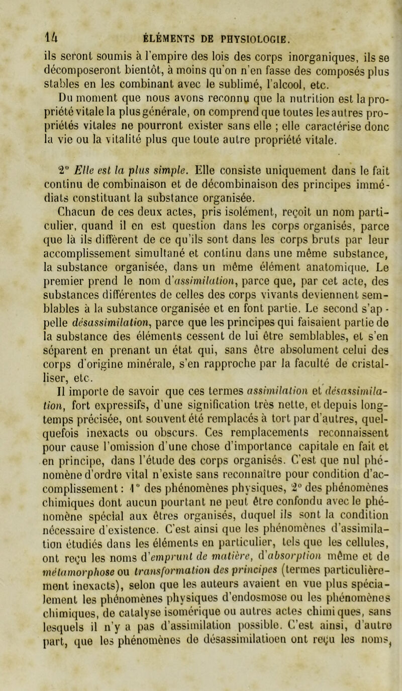 ils seront soumis à l'empire des lois des corps inorganiques, ils se décomposeront bientôt, à moins qu'on n’en fasse des composés plus stables en les combinant avec le sublimé, l’alcool, etc. Du moment que nous avons reconnu que la nutrition est la pro- priété vitale la plus générale, on comprend que toutes les autres pro- priétés vitales ne pourront exister sans elle ; elle caractérise donc la vie ou la vitalité plus que toute autre propriété vitale. 2 Elle est la plus simple. Elle consiste uniquement dans le fait continu de combinaison et de décombinaison des principes immé- diats constituant la substance organisée. Chacun de ces deux actes, pris isolément, reçoit un nom parti- culier, quand il en est question dans les corps organisés, parce que là ils diffèrent de ce qu’ils sont dans les corps bruts par leur accomplissement simultané et continu dans une même substance, la substance organisée, dan& un môme élément anatomique. Le premier prend le nom d’assimilulion, parce que, par cet acte, des substances différentes de celles des corps vivants deviennent sem- blables à la substance organisée et en font partie. Le second s’ap - pelle désassimilation., parce que les principes qui faisaient partie de la substance des éléments cessent de lui être semblables, et s’en séparent en prenant un état qui, sans être absolument celui des corps d’origine minérale, s’en rapproche par la faculté de cristal- liser, etc. Il importe de savoir que ces termes assimilation et désassimila- tion, fort expressifs, d’une signification très nette, et depuis long- temps précisée, ont souvent été remplacés à tort par d’autres, quel- quefois inexacts ou obscurs. Ces remplacements reconnaissent pour cause l’omission d’une chose d’importance capitale en fait et en principe, dans l’étude des corps organisés. C’est que nul phé- nomène d’ordre vital n’e.xiste sans reconnaître pour condition d’ac- complissement : r des phénomènes physiques, 'i° des phénomènes chimiques dont aucun pourtant ne peut être confondu avec le phé- nomène spécial aux êtres organisés, duquel ils sont la condition nécessaire d’existence. C’est ainsi que les phénomènes d’assimila- tion étudiés dans les éléments en particulier, tels que les cellules, ont reçu les noms d'emprunt de matière, d’absorption même et de métamorphose ou transformation des principes (termes particulière- ment inexacts), selon que les auteurs avaient en vue |)lus spécia- lement les phénomènes physiques d’endosmose ou les phénomènes chimiques, de catalyse isomérique ou autres actes chimiques, sans lesquels il n’y a pas d’assimilation possible. C’est ainsi, d’autre part, que les phénomènes de désassimilatioen ont reçu les noms^