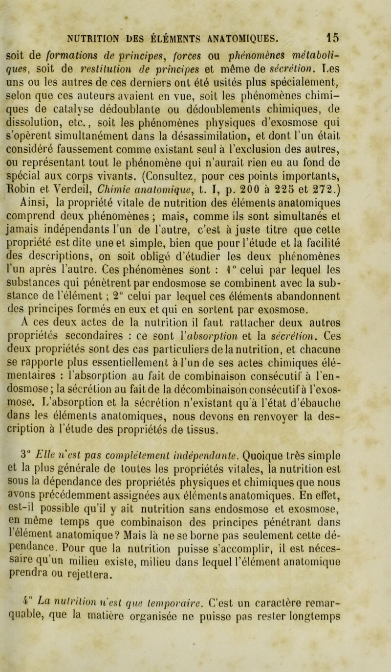 soit de formations de principes, forces ou phénomènes métaboli- ques, soit de 7'eslitution de principes et même de sécrétion. Les uns ou les autres de ces derniers ont été usités plus spécialement, selon que ces auteurs avaient en vue, soit les phénomènes chimi- ques de catalyse dédoublante ou dédoublements chimiques, de dissolution, etc., soit les phénomènes physiques d'exosmose qui s’opèrent simultanément dans la désassimilation, et dont l’un était considéré faussement comme existant seul à l’exclusion des autres, ou représentant tout le phénomène qui n’aurait rien eu au fond de spécial aux corps vivants. (Consultez, pour ces points importants. Robin et Verdeil, Chimie anatomique, t. I, p. 200 à 225 et 272.) Ainsi, la propriété vitale de nutrition des éléments anatomiques comprend deux phénomènes ; mais, comme ils sont simultanés et jamais indépendants l’un de l’autre, c’est ajuste titre que cette propriété est dite une et simple, bien que pour l’étude et la facilité des descriptions, on soit obligé d’étudier les deux phénomènes l’un après l’autre. Ces phénomènes Sont : '1 celui par lequel les substances qui pénètrent par endosmose se combinent avec la sub- stance de l’élément ; 2“ celui par lequel ces éléments abandonnent des principes formés en eux et qui en sortent par exosmose. A ces deux actes de la nutrition il faut rattacher deux autres propriétés secondaires : ce sont l’absorption et la sécrétion. Ces deux propriétés sont des cas particuliers de la nutrition, et chacune se rapporte plus essentiellement à l’un de ses actes chimiques élé- mentaires : l'absorption au fait de combinaison consécutif à l’en- dosmose; la sécrétion au fait de la décombinaison consécutif à l'exos- mose. L’absorption et la sécrétion n’existant qu'à l'état d’ébaucho dans les éléments anatomiques, nous devons en renvoyer la des- cription à l’étude des propriétés de tissus. 3“ Elle n'est pas complètement indépendante. Quoique très simple et la plus générale de toutes les propriétés vitales, la nutrition est sous la dépendance des propriétés physiques et chimiques que nous avons précédemment assignées aux éléments anatomiques. En effet, est-il possible qu’il y ait nutrition sans endosmose et exosmose, en même temps que combinaison des principes pénétrant dans 1 élément anatomique? Mais là ne se borne pas seulement cette dé- pendance. Pour que la nutrition puisse s’accomplir, il est néces- saire qu’un milieu existe, milieu dans lequel l’élément anatomique prendra ou rejettera. 4 La nulrilion n'est que temporaire. C’est un caractère remar- quable, que la matière organisée ne puisse pas rester longtemps