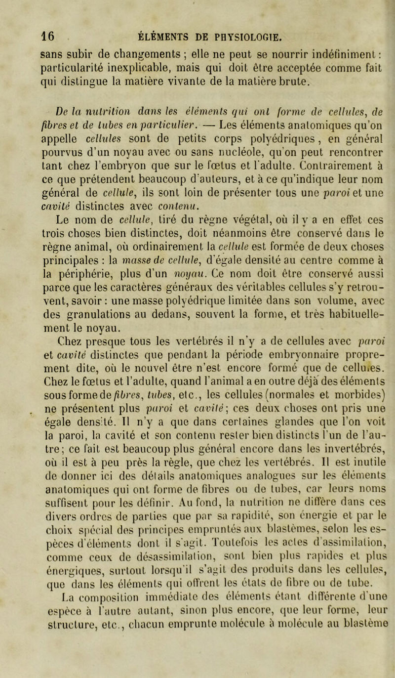 sans subir de changements ; elle ne peut se nourrir indéfiniment : particularité inexplicable, mais qui doit être acceptée comme fait qui distingue la matière vivante de la matière brute. De la nulrilion dans les éléments qui ont forme de cellules, de fibres et de tubes en particulier. — Les éléments anatomiques qu’on appelle cellules sont de petits corps polyédriques, en général pourvus d’un noyau avec ou sans nucléole, qu'on peut rencontrer tant chez l’embryon que sur le fœtus et l'adulte. Contrairement à ce que prétendent beaucoup d’auteurs, et à ce qu’indique leur nom général de cellule, ils sont loin de présenter tous une porof et une cavité distinctes avec contenu. Le nom de cellule, tiré du règne végétal, où il y a en effet ces trois choses bien distinctes, doit néanmoins être conservé dans le règne animal, où ordinairement la cellule est formée de deux choses principales : la masse de cellule, d'égale densité au centre comme à la périphérie, plus d’un noyau. Ce nom doit être conservé aussi parce que les caractères généraux des véritables cellules s’y retrou- vent, savoir : une masse polyédrique limitée dans son volume, avec des granulations au dedans, souvent la forme, et très habituelle- ment le noyau. Chez presque tous les vertébrés il n’y a de cellules avec paroi et cavité distinctes que pendant la période embryonnaire propre- ment dite, où le nouvel être n’est encore formé que de celluies. Chez le fœtus et l’adulte, quand l’animal a en outre déjà des éléments sousformede/îùrcs, Dites, etc., les cellules (normales et morbides) ne présentent plus paroi et cavité; ces deux choses ont pris une égale densité. Il n’y a que dans certaines glandes que l’on voit la paroi, la cavité et son contenu rester bien distincts l'un de l'au- tre; ce fait est beaucoup plus général encore dans les invertébrés, où il est à peu près la règle, que chez les vertébrés. Il est inutile de donner ici des détails anatomiques analogues sur les éléments anatomiques qui ont forme de fibres ou de tubes, car leurs noms suffisent pour les définir. Au fond, la nutrition ne diffère dans ces divers ordres de parties que par sa rapidité, son énergie et par le choix spécial des principes empruntés aux blastèmes, selon les es- pèces d'éléments dont il s'agit. Toutefois les actes d'assimilation, comme ceux de désassimilation, sont bien plus rapides et plus énergiques, surtout lorsqu'il s’agit des produits dans les cellules, que dans les éléments qui olfrcnt les étals de fibre ou de tube. La composition immédiate des éléments étant différente d'une espèce à l'autre autant, sinon plus encore, que leur forme, leur structure, etc., chacun emprunte molécule à molécule au blastème