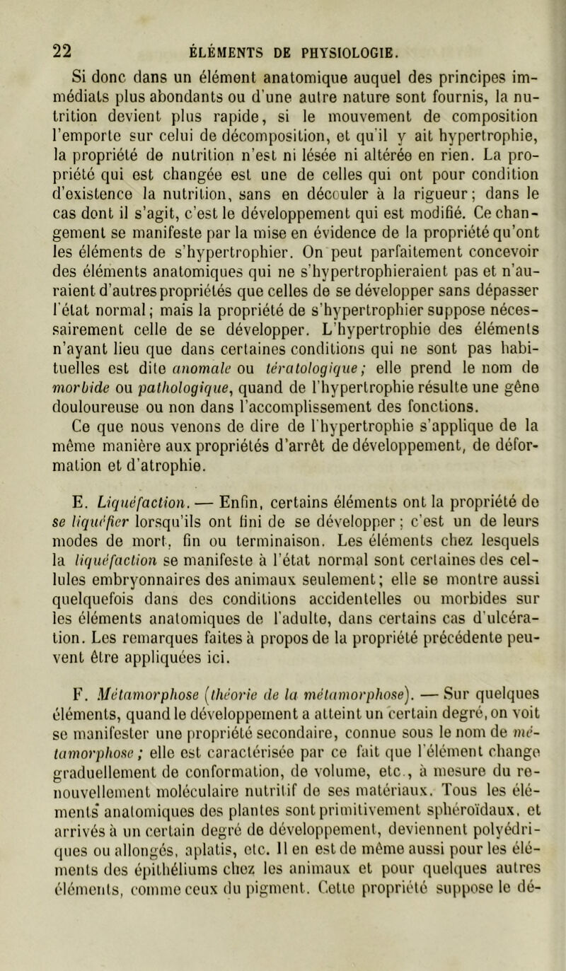 Si donc dans un élément anatomique auquel des principes im- médiats plus abondants ou d'une autre nature sont fournis, la nu- trition devient plus rapide, si le mouvement de composition l’emporte sur celui de décomposition, et qu'il y ait hypertrophie, la propriété de nutrition n’est ni lésée ni altérée en rien. La pro- priété qui est changée est une de celles qui ont pour condition d’existence la nutrition, sans en découler à la rigueur; dans le cas dont il s’agit, c’est le développement qui est modifié. Ce chan- gement se manifeste par la mise en évidence de la propriété qu’ont les éléments de s’hypertrophier. On peut parfaitement concevoir des éléments anatomiques qui ne s’hypertrophieraient pas et n’au- raient d’autres propriétés que celles de se développer sans dépasser l'état normal ; mais la propriété de s’hypertrophier suppose néces- sairement celle de se développer. L’hypertrophie des éléments n’ayant lieu que dans certaines conditions qui ne sont pas habi- tuelles est dite anoma/e ou tératologique; elle prend le nom de morbide ou pathologique, quand de l’hypertrophie résulte une gêne douloureuse ou non dans l’accomplissement des fonctions. Ce que nous venons de dire de l'hypertrophie s’applique de la même manière aux propriétés d’arrêt de développement, de défor- mation et d’atrophie. E. Liquéfaction. — Enfin, certains éléments ont la propriété de se liquéfier lorsqu’ils ont fini de se développer ; c’est un de leurs modes de mort, fin ou terminaison. Les éléments chez lesquels la liquéfaction se manifeste à l’état normal sont certaines des cel- lules embryonnaires des animaux seulement; elle se montre aussi quelquefois dans des conditions accidentelles ou morbides sur les éléments anatomiques de l’adulte, dans certains cas d’ulcéra- tion. Les remarques faites à propos de la propriété précédente peu- vent être appliquées ici. F. Métamorphose [théorie de la métamorphose). —Sur quelques éléments, quand le développement a atteint un certain degré, on voit se manifester une propriété secondaire, connue sous le nom de mé- tamorphose ; elle est caractérisée par ce fait que l’élément change graduellement de conformation, de volume, etc., à mesure du re- nouvellement moléculaire nutritif de ses matériaux. Tous les élé- ments* anatomiques des plantes sont primitivement sphéro’idaux, et arrivés à un certain degré de développement, deviennent polyédri- ques ou allongés, aplatis, etc. 11 en est de même aussi pour les élé- ments des épithéliums chez les animaux et pour quelques autres éléments, comme ceux du pigment. Celte propriété suppose le dé-