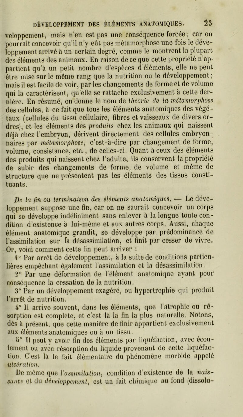 veloppement, mais n’en est pas une conséquence forcée; car on pourrait concevoir qu’il n’y eût pas mélainorphose une fois le déve- loppement arrivé à un certain degré, comme le montrent la plupart des éléments des animaux. En raison de ce que cette propriété n’ap- partient qu’à un petit nombre d’espèces d'éléments, elle ne peut être mise sur le même rang que la nutrition ou le développement; mais il est facile de voir, par les changements de forme et de volume qui la caractérisent, qu’elle se rattache exclusivement à cette der- nière. En résumé, on donne le nom de théorie de la métamorphose des cellules, à ce fait que tous les éléments anatomiques des végé- taux (cellules du tissu cellulaire, fibres et vaisseaux de divers or- dres), et les éléments des produits chez les animaux qui naissent déjà chez l’embryon, dérivent directement des cellules embryon- naires par métamorphose, c’est-à-dire par changement de forme, volume, consistance, etc., de celles-ci. Quant à ceux des éléments des produits qui naissent chez l’adulte, ils conservent la propriété de subir des changements de forme, de volume et même de structure que ne présentent pas les éléments des tissus consti- tuants. De la ou terminaison des éléments anatomiques. — Le déve- loppement suppose une fin, car on ne saurait concevoir un corps qui se développe indéfiniment sans enlever à la longue toute con- dition d’existence à lui-même et aux autres corps. Aussi, chaque élément anatomique grandit, se développe par prédominance de l’assimilation sur fa désassimilation, et finit par cesser de vivre. Or, voici comment cette fin peut arriver : 1° Par arrêt de développement, à la suite de conditions particu- lières empêchant également l’assimilation et la désassimilation. 2° Par une déformation de l'élément anatomique ayant pour conséquence la cessation de la nutrition. 3° Par un développement exagéré, ou hypertrophie qui produit l’arrêt de nutrition. 4“ Il arrive souvent, dans les éléments, que 1 atrophie ou ré- sorption est complète, et c'est là la fin la plus naturelle. Notons, dès à présent, que cette manière de finir appartient exclusivement aux éléments anatomiques ou à un tissu. 5“ Il peut y avoir fin des éléments par liquéfaction, avec écou- lement ou avec résorption du liquide provenant de cette liquéfac- tion. C’est là le fait élémentaire du phénomène morbide appelé ulcération. De môme que rossimi/utioii, condition d’existence de la nais- sance et du développement, est un fait chimique au fond (dissolu-