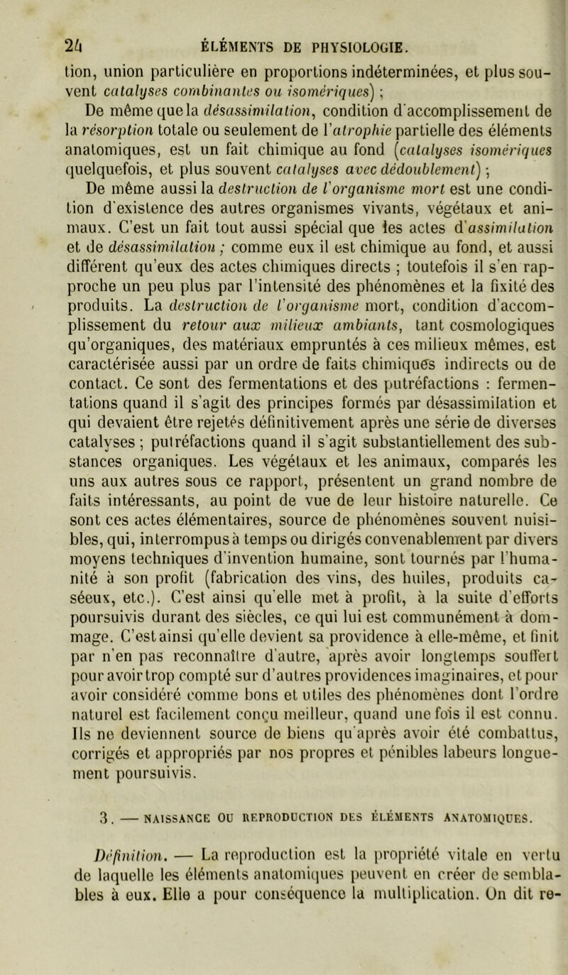 lion, union particulière en proportions indéterminées, et plus sou- vent catalyses combinantes ou isomériques') ; De même que la désassimilation, condition d'accomplissement de la résorption totale ou seulement de l’atrophie partielle des éléments anatomiques, est un fait chimique au fond [catalyses isomériques quelquefois, et plus souvent catalyses avec dédoublement) -, De même aussi la destruction de l'organisme mort est une condi- tion d'existence des autres organismes vivants, végétaux et ani- maux. C’est un fait tout aussi spécial que les actes d’assimilation et de désassimilation ; comme eux il est chimique au fond, et aussi différent qu’eux des actes chimiques directs ; toutefois il s’en rap- proche un peu plus par l’intensité des phénomènes et la fixité des produits. La destruction de l’organisme mort, condition d’accom- plissement du retour aux milieux ambiants, tant cosmologiques qu’organiques, des matériaux empruntés à ces milieux mêmes, est caractérisée aussi par un ordre de faits chimiques indirects ou de contact. Ce sont des fermentations et des putréfactions ; fermen- tations quand il s’agit des principes formés par désassimilation et qui devaient être rejetés définitivement après une série de diverses catalyses ; putréfactions quand il s’agit substantiellement des sub- stances organiques. Les végétaux et les animaux, comparés les uns aux autres sous ce rapport, présentent un grand nombre de faits intéressants, au point de vue de leur histoire naturelle. Ce sont ces actes élémentaires, source de phénomènes souvent nuisi- bles, qui, interrompus à temps ou dirigés convenablement par divers moyens techniques d'invention humaine, sont tournés par l’huma- nité à son profit (fabrication des vins, des huiles, produits ca- séeux, etc.). C’est ainsi quelle met à profit, à la suite d’efforts poursuivis durant des siècles, ce qui lui est communément à dom- mage. C’est ainsi qu’elle devient sa providence à elle-même, et finit par n’en pas reconnaître d'autre, après avoir longtemps soutTert pouravoirtrop compté sur d’autres providences imaginaires, et pour avoir considéré comme bons et utiles des phénomènes dont l’ordre naturel est facilement conçu meilleur, quand une fois il est connu. Ils ne deviennent source de biens qu'après avoir été combattus, corrigés et appropriés par nos propres et pénibles labeurs longue- ment poursuivis. 3 NAISSANCE ou REPRODUCTION DES ÉLÉMENTS ANATOMIQUES. Définition. — La reproduction est la propriété vitale en vertu de laquelle les éléments anatomiques peuvent en créer de sembla- bles à eux. Elle a pour conséquence la multiplication. Un dit re-
