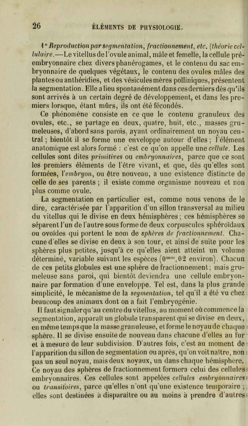 i” lieproducUonparsegmenlaiion, fraclionnemenl, elc. {théoriecel- lulaire.—Le vitellus de l’ovule animal, mâle et femelle, la cellule pré- embryonnaire chez divers phanérogames, et le conleiiudu sac em- bryonnaire de quelques végétaux, le contenu des ovules mâles des plantes ou anthéridies, et des vésicules mères polliniques, présentent la segmentation. Elle a lieu spontanément dans cesderniers dès qu’ils sont arrivés à un certain degré de développement, et dans les pre- miers lorsque, étant mûrs, ils ont été fécondés. Ce phénomène consiste en ce que le contenu granuleux des ovules, etc., se partage en deux, quatre, huit, etc., masses gru- meleuses, d’abord sans parois, ayant ordinairement un noyau cen- tral ; bientôt il se forme une enveloppe autour d'elles ; l'élément anatomique est alors formé : c’est ce qu’on appelle une cellule. Les cellules sont dites primitives ou embryonnaires, parce que ce sont les premiers éléments de l’être vivant, et que, dès qu’elles sont formées, Vembryon, ou être nouveau, a une existence distincte de celle de ses parents ; il existe comme organisme nouveau et non plus comme ovule. La segmentation en particulier est, comme nous venons de le dire, caractérisée par l'apparition d’un sillon transversal au milieu du vitellus qui le divise en deux hémisphères ; ces hémisphères se séparent l’un de l’autre sous forme de deux corpuscules sphéro’idaux ou ovoïdes qui portent le nom de sphères de fractionnement. Cha- cune d’elles se divise en deux à son tour, et ainsi de suite pour les sphères plus petites, jusqu’à ce qu’elles aient atteint un volume déterminé, variable suivant les espèces (O’',02 environ). Chacun de ces petits globules est une sphère de fractionnement; mais gru- meleuse sans paroi, qui bientôt deviendra une cellule embryon- naire par formation d’une enveloppe. Tel est, dans la plus grande simplicité, le mécanisme de la segmentation, tel qu’il a été vu chez beaucoup des animaux dont on a fait l’embryogénie. 11 faut signaler qu’au centre du vitellus, au moment où commence la segmentation, apparaît un globule transparent qui se divise en deux, en même temps que la masse granuleuse, et forme le noyau do chaque sphère. 11 SC divise ensuite de nouveau dans chacune d’elles au fur et à mesure de leur subdivision. D’autres fois, c’est au moment de* l’apparition du sillon de segmentation ou après, qu’on voitnattre, non i pas un seul noyau, mais deux noyaux, un dans chaque hémisphère. Ce noyau des sphères de fractionnement formera celui des cellules- embryonnaires. Ces cellules sont appelées cellules embryonnairest ou transitoires, |)arce (pTelles n’ont qu’une existence temporaire ; elles sont destinées à dis|)araitre ou au moins à prendre d’autres-