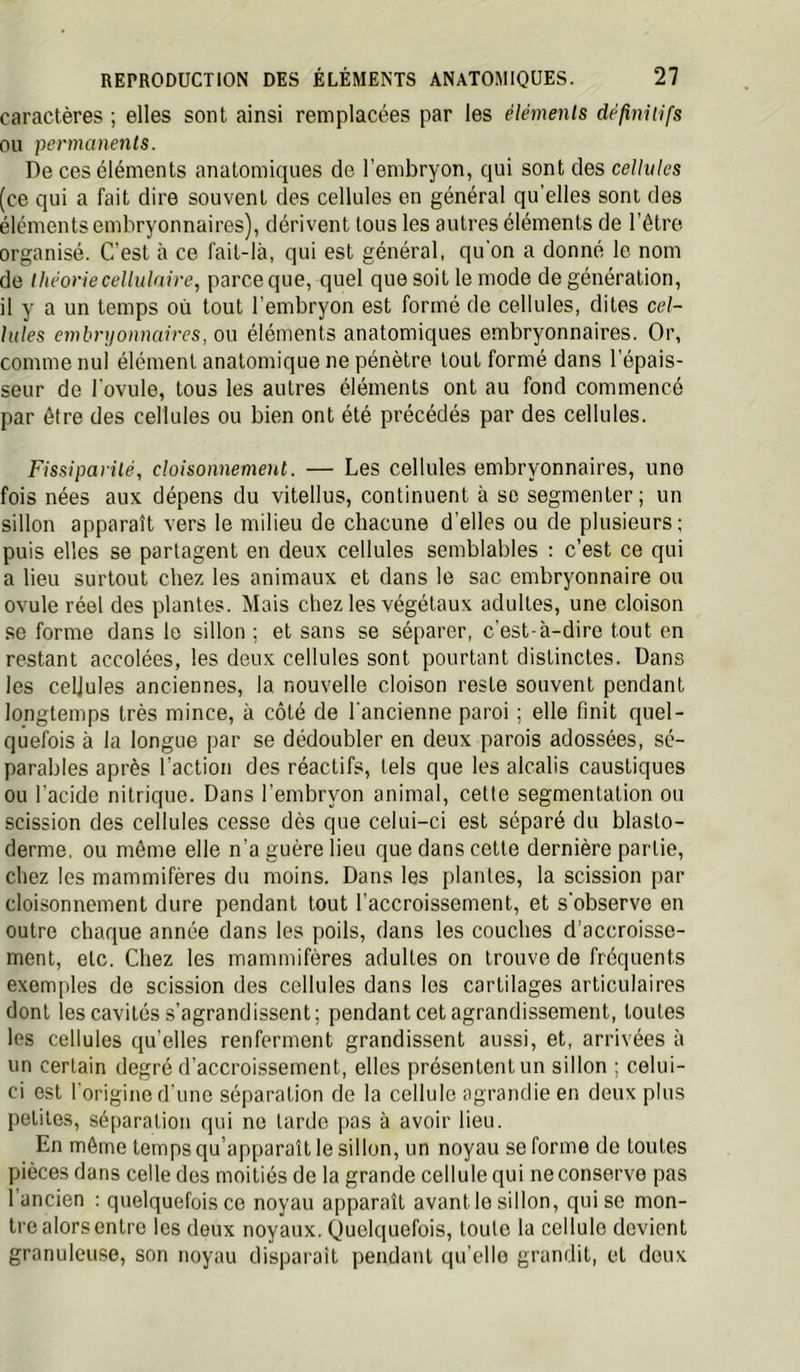 caractères ; elles sont ainsi remplacées par les éléments définiUfs ou permanents. De ces éléments anatomiques de l’embryon, qui sont des cellules (ce qui a fait dire souvent des cellules en général qu'elles sont des éléments embryonnaires), dérivent tous les autres éléments de l’être organisé. C’est à ce fait-là, qui est général, qu'on a donné le nom de théorie cellulaire, parce que, quel que soit le mode de génération, il y a un temps où tout l’embryon est formé de cellules, dites cel- lules embri/onnaires, ou éléments anatomiques embryonnaires. Or, comme nul élément anatomique ne pénètre tout formé dans l’épais- seur de l’ovule, tous les autres éléments ont au fond commencé par être des cellules ou bien ont été précédés par des cellules. Fissiparité, cloisonnement. — Les cellules embryonnaires, une fois nées aux dépens du vitellus, continuent à se segmenter; un sillon apparaît vers le milieu de chacune d’elles ou de plusieurs ; puis elles se partagent en deux cellules semblables : c’est ce qui a lieu surtout chez les animaux et dans le sac embryonnaire ou ovule réel des plantes. Mais chez les végétaux adultes, une cloison .se forme dans le sillon ; et sans se séparer, c’est-à-dire tout en restant accolées, les deux cellules sont pourtant distinctes. Dans les cellules anciennes, la nouvelle cloison reste souvent pendant longtemps très mince, à côté de l’ancienne paroi ; elle finit quel- quefois à la longue par se dédoubler en deux parois adossées, sé- parables après l’action des réactifs, tels que les alcalis caustiques ou l’acide nitrique. Dans l’embryon animal, celle segmentation ou scission des cellules cesse dès que celui-ci est séparé du blasto- derme, ou même elle n’a guère lieu que dans cette dernière partie, chez les mammifères du moins. Dans les plantes, la scission par cloisonnement dure pendant tout l’accroissement, et s’observe en outre chaque année dans les poils, dans les couches d’accroisse- ment, etc. Chez les mammifères adultes on trouve de fréquents exemples de scission des cellules dans les cartilages articulaires dont les cavités s’agrandissent; pendant cet agrandissement, toutes les cellules qu’elles renferment grandissent aussi, et, arrivées à un certain degré d’accroissement, elles présentent un sillon ; celui- ci est l’origine d’une séparation de la cellule agrandie en deux plus petites, séparation qui no larde pas à avoir lieu. En môme temps qu’apparaît le sillon, un noyau se forme de toutes pièces dans celle des moitiés de la grande cellule qui ne conserve pas 1 ancien : quelquefois ce noyau apparaît avant le sillon, qui se mon- tre alors entre les deux noyaux. Quelquefois, toute la cellule devient granuleuse, son noyau disparaît pendant qu’elle grandit, et deux