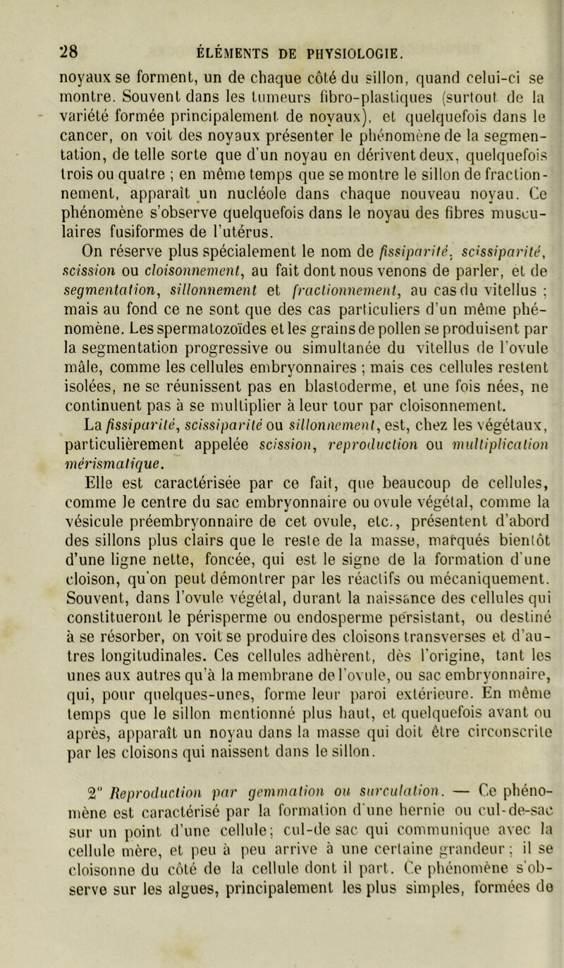 noyaux se forment, un de chaque côté du sillon, quand celui-ci se montre. Souvent dans les tumeurs fibro-plasliques (surtout de la variété formée principalement de noyaux), et quelquefois dans le cancer, on voit des noyaux présenter le phénomène de la segmen- tation, de telle sorte que d’un noyau en dérivent deux, quelquefois trois ou quatre ; en même temps que se montre le sillon de fraction- nement, apparaît un nucléole dans chaque nouveau noyau. Ce phénomène s’observe quelquefois dans le noyau des fibres muscu- laires fusiformes de l’utérus. On réserve plus spécialement le nom de fissipcn-ilé, scissiparité, scission ou cloisonnement, au fait dont nous venons de parler, et de segmentation, sillonnement et fractionnement, au cas du vitellus ; mais au fond ce ne sont que des cas particuliers d’un même phé- nomène. Les spermatozoïdes et les grains de pollen se produisent par la segmentation progressive ou simultanée du vitellus de l’ovule mâle, comme les cellules embryonnaires ; mais ces cellules restent isolées, ne se réunissent pas en blastoderme, et une fois nées, ne continuent pas à se mulliplier à leur tour par cloisonnement. La fissiparité, scissiparité o\i sillonnement, est, chez les végétaux, particulièrement appelée scission, reproduction ou multiplication mérismatique. Elle est caractérisée par ce fait, que beaucoup de cellules, comme le centre du sac embryonnaire ou ovule végétal, comme la vésicule préembryonnaire de cet ovule, etc., présentent d’abord des sillons plus clairs que le reste de la masse, marqués bientôt d’une ligne nette, foncée, qui est le signe de la formation d'une cloison, qu'on peut démontrer par les réactifs ou mécaniquement. Souvent, dans l’ovule végétal, durant la naissance des cellules qui constitueront le périsperme ou cndosperme pe'rsistant, ou destiné à se résorber, on voit se produire des cloisons transverses et d’au- tres longitudinales. Ces cellules adhèrent, dès l'origine, tant les unes aux autres qu’à la membrane de l'ovule, ou sac embryonnaire, qui, pour quelques-unes, forme leur paroi extérieure. En même temps que le sillon mentionné plus haut, et quelquefois avant ou après, apparaît un noyau dans la masse qui doit être circonscrite par les cloisons qui naissent dans le sillon. 2 Reproduction par gemmation ou surculation. — Ce phéno- mène est caractérisé par la formation d'une hernie ou cul-de-sac sur un point d’une cellule; cul-de sac qui communique avec la cellule mère, et peu à peu arrive à une certaine grandeur ; il se cloisonne du côté do la cellule dont il part. Ce phénomène s'ob- serve sur les algues, principalement les plus simples, formées do