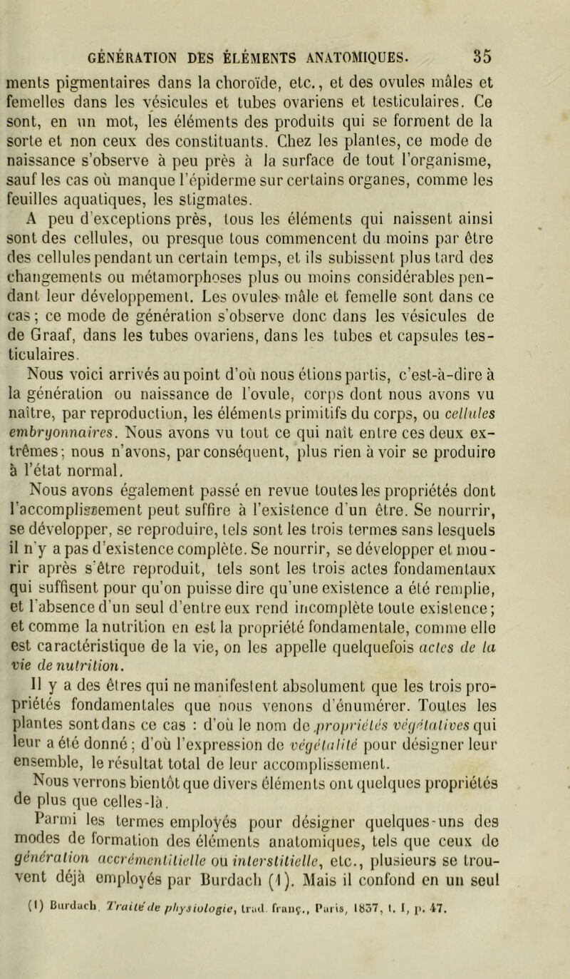 nients pigmentaires dans la choroïde, etc., et des ovules mâles et femelles dans les vésicules et tubes ovariens et testiculaires. Ce sont, en un mot, les éléments des produits qui se forment de la sorte et non ceux des constituants. Chez les plantes, ce mode de naissance s’observe à peu près à la surface de tout l’organisme, sauf les cas où manque l’épiderme sur certains organes, comme les feuilles aquatiques, les stigmates. A peu d'exceptions près, tous les éléments qui naissent ainsi sont des cellules, ou presque tous commencent du moins par être des cellules pendant un certain temps, et ils subissent plus tard des changements ou métamorphoses plus ou moins considérables pen- dant leur développement. Les ovules- mâle et femelle sont dans ce cas ; ce mode de génération s’observe donc dans les vésicules de de Graaf, dans les tubes ovariens, dans les tubes et capsules tes- ticulaires. Nous voici arrivés au point d’où nous étions partis, c’est-à-dire à la génération ou naissance de l’ovule, cor|)s dont nous avons vu naître, par reproduction, les éléments primitifs du corps, ou cellules embryonnaires. Nous avons vu tout ce qui naît entre ces deux ex- trêmes; nous n’avons, par conséquent, plus rien avoir se produire à l’état normal. Nous avons également passé en revue toutes les propriétés dont l’accomplissement peut suffire à l’existence d'un être. Se nourrir, se développer, se reproduire, tels sont les trois termes sans lesquels il n'y a pas d’existence complète. Se nourrir, se développer et mou- rir après s'être reproduit, tels sont les trois actes fondamentaux qui suffisent pour qu’on puisse dire qu’une existence a été remplie, et l’absence d'un seul d’entre eux rend incomplète toute existence; et comme la nutrition en est la propriété fondamentale, comme elle est caractéristique de la vie, on les appelle quelquefois actes de la vie de nulrilion. 11 y a des êtres qui ne manifestent absolument que les trois pro- priétés fondamentales que nous venons d’énumérer. Toutes les plantes sont dans ce cas : d’où le nom do .iiropriélés véyélaiives qui leur a été donné ; d'où l’expression de véyèluHlé pour désigner leur ensemble, le résultat total de leur accomplissement. Nous verrons bientôt que divers éléments ont quelques propriétés de plus que celles-là. Parmi les termes employés pour désigner quelques-uns des modes de formation des éléments anatomiques, tels que ceux de génération accrémenlilielle oü inlersiilielle., etc., plusieurs se trou- vent déjà employés par Burdach (1). Mais il confond en un seul (I) Biirduch TraitéUe physioloQic^ trail fianç.,, Puiîs, lü57, \. I, j». 47,