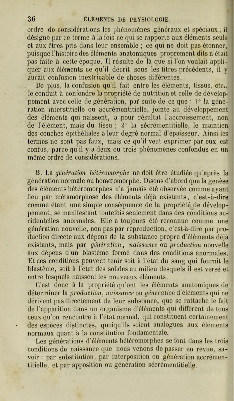 ordre de considéralions les phénomènes généraux et spéciaux ; il désigne par ce terme à la fois ce qui se rapporte aux éléments seuls et aux êtres pris dans leur ensemble ; ce qui ne doit pas étonner, puisque l’hisloiredes éléments anatomiques proprement dits n’était pas faite à cette époque. Il résulte de là que si l’on voulait appli- quer aux éléments ce qu’il décrit sous les titres précédents, il y aurait confusion inextricable de choses différentes. De plus, la confusion qu’il fait entre les éléments, tissus, etc., le conduit à confondre la propriété de nutrition et celle de dévelop- pement avec celle de génération, paC suite de ce que : 1  la géné- ration interstitielle ou accrémentitielle, jointe au développement des éléments qui naissent, a pour résultat l’accroissement, non de l’élément, mais du tissu ; 2° la sécrémentitielle, le maintien des couches épithéliales à leur degré normal d’épaisseur. Ainsi les termes ne sont pas faux, mais ce qu’il veut exprimer par eux est confus, parce qu’il y a deux ou trois phénomènes confondus en un môme ordre de considérations. B. La génération héléromorphe ne doit être étudiée qu’après la génération normale ou homœomorphe. Disons d'abord que la genèse des éléments hétéromorphes n’a jamais été observée comme ayant lieu par métamorphose des éléments déjà existants, c’est-à-dire comme étant une simple conséquence de la propriété de dévelop- pement, se manifestant toutefois seulement dans des conditions ac- cidentelles anormales. Elle a toujours été reconnue comme une génération nouvelle, non pas par reproduction, c’est-à-dire par pro- duction directe aux dépens de la substance propre d’éléments déjà existants, mais par génération, naissance ou production i\oü\eW& aux dépens d’un blastème formé dans des conditions anormales. Et ces conditions peuvent tenir soit à l’état du sang qui fournit le blastème, soit à l’état des solides au milieu desquels il est versé et entre lesquels naissent les nouveaux éléments. C’est donc à la propriété qu’ont les éléments anatomiques de déterminer la production, /mtssmicc ou génération d’éléments qui ne dérivent pas directement de leur substance, que se rattache le fait de l’apparition dans un organisme d'éléments qui different de tous ceux qu’on rencontre à l’état normal, qui constituent certainement des espèces distinctes, quoiqu’ils soient analogues aux éléments normaux quant à la constitution fondamentale. Les générations d'éléments hétéromorphes se font dans les trois conditions do naissance que nous venons dépasser en revue, sa- voir : par substitution, par interposition ou génération accrémen- titielle, et par apposition ou génération sécrémentitielle.