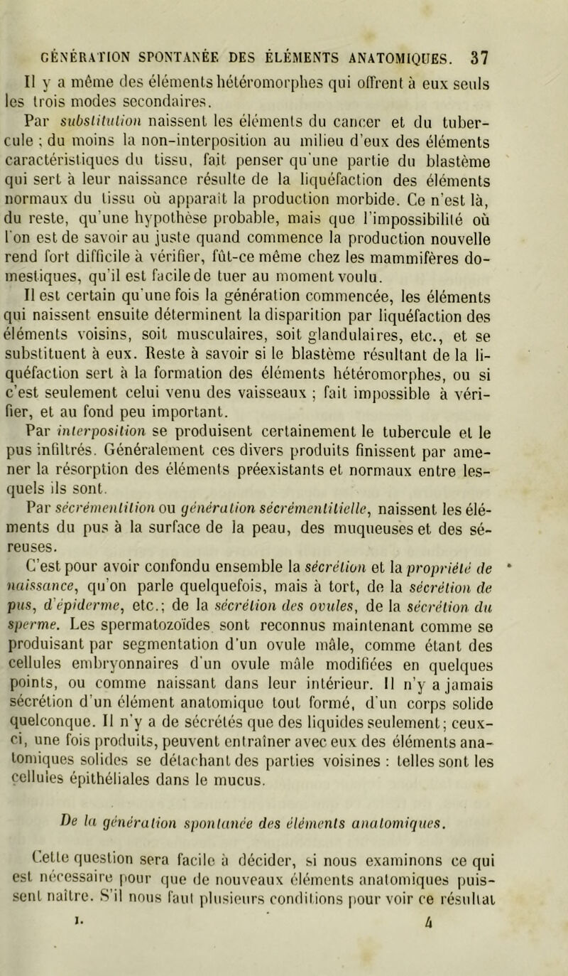 Il y a môme des éléments héléromorphes qui offrent à eux seuls les trois modes secondaires. Par subslitulion naissent les éléments du cancer et du tuber- cule ; du moins la non-interposition au milieu d’eux des éléments caractéristiques du tissu, fait penser qu'une partie du blastème qui sert à leur naissance résulte de la liquéfaction des éléments normaux du tissu où apparait la production morbide. Ce n’est là, du reste, qu’une hypotbèse probable, mais que l’impossibilité où l'on est de savoir au juste quand commence la production nouvelle rend fort difficile à vérifier, fût-ce même chez les mammifères do- mestiques, qu’il est facile de tuer au moment voulu. Il est certain qu'une fois la génération commencée, les éléments qui naissent ensuite déterminent la disparition par liquéfaction des éléments voisins, soit musculaires, soit glandulaires, etc., et se substituent à eux. Reste à savoir si le blastème résultant de la li- quéfaction sert à la formation des éléments bétéromorphes, ou si c’est seulement celui venu des vaisseaux ; fait impossible à véri- fier, et au fond peu important. Par interposiiion se produisent certainement le tubercule et le pus infiltrés. Généralement ces divers produits finissent par ame- ner la résorption des éléments préexistants et normaux entre les- quels ils sont. Psv sécrémenlilion ou généralion sécrémenlilielle, naissent les élé- ments du pus à la surface de la peau, des muqueuses et des sé- reuses. C’est pour avoir confondu ensemble la sécrélion et la propriété de naissance, qu’on parle quelquefois, mais à tort, de la sécrélion de pus, d’épiderme, etc.; de la sécrélion des ovules, de la sécrélion du sperme. Les spermatozo'ides sont reconnus maintenant comme se produisant par segmentation d’un ovule mâle, comme étant des cellules embryonnaires d'un ovule mâle modifiées en quelques points, ou comme naissant dans leur intérieur. Il n’y a jamais sécrétion d’un élément anatomique tout formé, d'un corps solide quelconque. Il n’y a de sécrétés que des liquides seulement; ceux- ci, une fois produits, peuvent entraîner avec eux des éléments ana- tomiques solides se détachant des parties voisines; telles sont les cellules épithéliales dans le mucus. De la génération spontanée des éléments anatomiques. Cette question sera facile à décider, si nous examinons ce qui est nécessaire pour que de nouveaux éléments anatomiques puis- sent naître. S’il nous l'aul idusienrs conditions pour voir ce résultat U I.