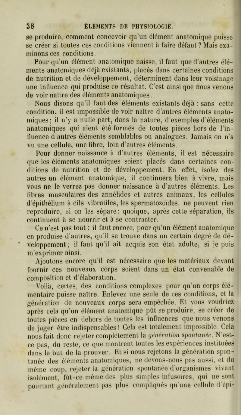 se produire, comment concevoir qu’un élément anatomique puisse se créer si toutes ces conditions viennent à faire défaut ? Mais exa- minons ces conditions. Pour qu’un élément anatomique naisse, il faut que d’autres élé- ments anatomiques déjà existants, placés dans certaines conditions de nutrition et de développement, déterminent dans leur voisinage une influence qui produise ce résultat. C’est ainsique nous venons de voir naître des éléments anatomiques. Nous disons qu’il faut des éléments existants déjà : sans cette condition, il est impossible de voir naître d’autres éléments anato- miques; il n’y a nulle part, dans la nature, d'exemples d’éléments anatomiques qui aient été formés de toutes pièces hors de l’in- lluence d’autres éléments semblables ou analogues. Jamais on n’a vu une cellule, une fibre, loin d’autres éléments. Pour donner naissance à d’autres éléments, il est nécessaire que les éléments anatomiques soient placés dans certaines con- ditions de nutrition et de développement. En effet, isolez des autres un élément anatomique, il continuera bien à vivre, mais vous ne le verrez pas donner naissance à d'autres éléments. Les fÜDres musculaires des annélides et autres animaux, les cellules d épithélium à cils vibratiles, les spermatozo'ides, ne peuvent rien reproduire, si on les sépare; quoique, après cette séparation, ils continuent à se nourrir et à se contracter. Ce n'est pas tout : il faut encore, pour qu’un élément anatomique en produise d’autres, qu'il se trouve dans un certain degré de dé- veloppement; il faut qu’il ait acquis son état adulte, si je puis m’exprimer ainsi. Ajoutons encore qu’il est nécessaire que les matériaux devant fournir ces nouveaux corps soient dans un étal convenable de composition et d’élaboration. Voilà, certes, des conditions complexes pour qu’un corps élé- mentaire puisse naître. Enlevez une seule de ces conditions, et la génération de nouveaux corps sera empêchée. Et vous voudriez après cela qu'un élément analomiquo pût se produire, se créer de toutes iiièces on dehors de toutes les influences que nous venons de juger être indispensables ! Cela est totalement impossible. Cela nous fait donc rejeter complètement la (jihiération spoiilanée. N’est- ce pas, du reste, ce que montrent toutes les expériences instituées dans le but do la prouver. El si nous rejetons la génération spon- tanée des éléments anatomiques, ne devons-nous pas aussi, et du même coup, rejeter la génération spontanée d'organismes vivant isolément, fùt-ce même des plus simples infusoires, (pii ne sont pourtant généralement pas plus compliqués qu'une cellule d'é|'i-