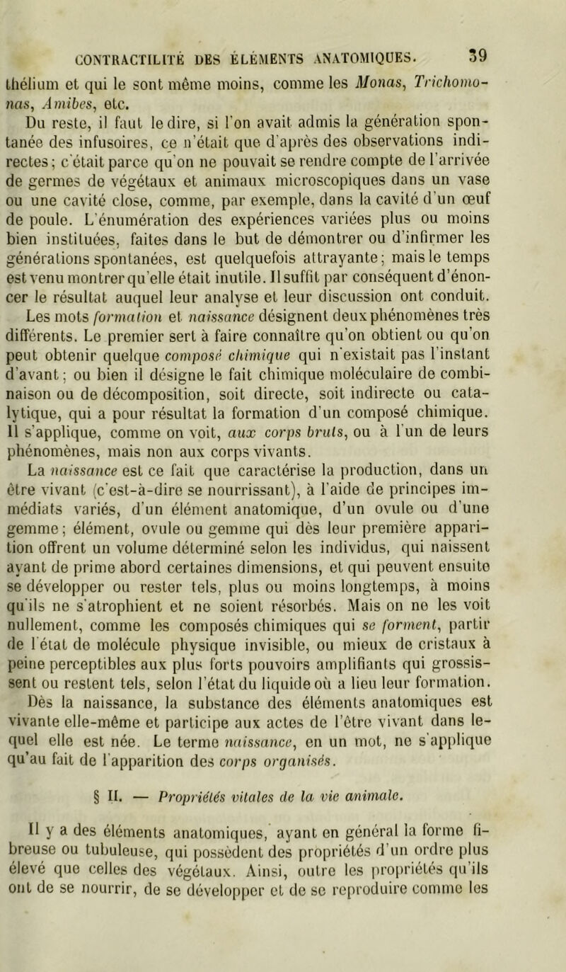 Ihélium et qui le sont même moins, comme les Monas^ Trichomo- nas, Amibes, etc. Du reste, il faut le dire, si l'on avait admis la génération spon- tanée des infusoires, ce n’était que d'après des observations indi- rectes ; c'était parce qu'on ne pouvait se rendre compte de l’arrivée de germes de végétaux et animaux microscopiques dans un vase ou une cavité close, comme, par exemple, dans la cavité d'un œuf de poule. L'énumération des expériences variées plus ou moins bien instituées, faites dans le but de démontrer ou d’infirmer les générations spontanées, est quelquefois attrayante; mais le temps est venu montrerqu’elle était inutile. Ilsuffit par conséquent d’énon- cer le résultat auquel leur analyse et leur discussion ont conduit. Les mots formation et naissance désignent deux phénomènes très différents. Le premier sert à faire connaître qu’on obtient ou qu’on peut obtenir quelque composé chimique qui n'existait pas l’instant d’avant; ou bien il désigne le fait chimique moléculaire do combi- naison ou de décomposition, soit directe, soit indirecte ou cata- lytique, qui a pour résultat la formation d’un composé chimique. 11 s’applique, comme on voit, aux corps bruis, ou à 1 un de leurs phénomènes, mais non aux corps vivants. La naissance est ce fait que caractérise la production, dans un être vivant (c'est-à-dire se nourrissant), à l'aide de principes im- médiats variés, d'un élément anatomique, d’un ovule ou d’une gemme ; élément, ovule ou gemme qui dès leur première appari- tion offrent un volume déterminé selon les individus, qui naissent ayant de prime abord certaines dimensions, et qui peuvent ensuite se développer ou rester tels, plus ou moins longtemps, à moins qu'ils ne s'atrophient et ne soient résorbés. Mais on ne les voit nullement, comme les composés chimiques qui se forment, partir de l état de molécule physique invisible, ou mieux de cristaux à peine perceptibles aux plus forts pouvoirs amplifiants qui gros.sis- sent ou restent tels, selon l’état du liquide où a lieu leur formation. Dès la naissance, la substance des éléments anatomiques est vivante elle-même et participe aux actes de l’être vivant dans le- quel elle est née. Le terme naissance, en un mot, ne s’api)lique qu’au fait de l'apparition des corps organisés. § II. — Propriétés vitales de la vie animale. Il y a des éléments anatomiques, ayant en général la forme fi- breuse ou tubuleuse, qui possèdent des propriétés d’un ordre plus élevé que celles des végétaux. Ainsi, outre les propriétés qu’ils ont de se nourrir, de se développer et de se reproduire comme les