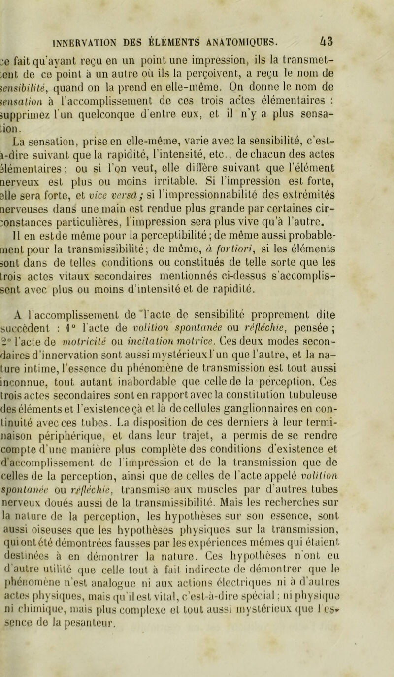 je fait qu'ayant reçu en un point une impression, ils la transmet- .ent de ce point à un autre oii ils la perçoivent, a reçu le nom de iensibilité, quand on la prend en elle-même. On donne le nom de iensaiioii à l’accomplissement de ces trois actes élémentaires : îupprimez l'un quelconque d'entre eux, et il n'y a plus sensa- tion. La sensation, prise en elle-même, varie avec la sensibilité, c’est- i-dire suivant que la rapidité, l’intensité, etc., de chacun des actes élémentaires; ou si l’on veut, elle diffère suivant que l’élément nerveux est plus ou moins irritable. Si l’impression est forte, elle sera forte, et vice verse); si l'impressionnabilité des extrémités ner\euses dans une main est rendue plus grande par certaines cir- jonstances particulières, l’impression sera plus vive qu’à l’autre. 11 en estde même pour la perceptibilité; de même aussi probable- ment pour la transmissibilité; de même, à fortiori, si les éléments sont dans de telles conditions ou constitués de telle sorte que les trois actes vitaux secondaires mentionnés ci-dessus s’acconqilis- sent avec plus ou moins d’intensité et de rapidité. A raccomplissement de l'acte de sensibilité proprement dite succèdent : l'acte de voUlion spontanée ou réfléchie, pensée; 2° l'acte de motricité ou incitation motrice. Ces deux modes secon- daires d’innervation sont aussi mystérieux l'un que l'autre, et la na- ture intime, l’essence du phénomène de transmission est tout aussi inconnue, tout autant inabordable que celle de la perception. Ces troisactes secondaires sonlen rapportavecla constitution tubuleuse des éléments et l'existence çà et là de cellules ganglionnaires en con- tinuité avec ces tubes. La disposition de ces derniers à leur termi- naison périphérique, et dans leur trajet, a permis de se rendre compte d’une manière plus complète des conditions d’existence et d'accomplissement de l’impression et de la transmission que de celles de la perception, ainsi que de celles do l'acte appelé volition spontanée ou r/flécliie, transmise aux muscles par d’autres tubes nerveux doués aussi de la transmissibilité. Mais les recherches sur la nature de la perception, les hypothèses sur son essence, sont aussi oiseuses que les hypothèses physi(iues sur la transmission, (luiontété démontrées fausses par les expériences mêmes qui étaient destinées à en démontrer la nature. Ces hypothèses n ont eu d’autre utilité ([uo celle tout à fait indirecte de démontrer que le lihénomène n’est analogue ni aux actions électimpics ni à d’autres actes physiques, mais ipi il est vital, c’est-à-dire spécial ; ni physii]uo ni chimique, mais plus conqilexe et tout aussi mystérieux ipie 1 es^ scnco de la pesanteur.