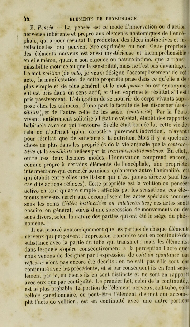 B. Pensée. — La pensée est ce mode d’innervation ou d'action nerveuse inhérente et propre aux éléments anatomiques de 1 encé- phale, qui a pour résultat la production des idées instinctives et in- tellectuelles qui peuvent être exprimées ou non. Cetle propriélé • des éléments nerveux est aussi mystérieuse et incompréhensible ■ en elle même, quant à son essence ou nature intime, que la trans- missibilité motrice ou que la sensibilité, mais ne l'est pas davantage. Le mot volüion (de uo/o, je veux) désigne l'accomplissement de cet acte, la manifestation de celte propriété prise dans ce qu’elle a de ■ plus simple et de plus général, et le mot -pensée en est synonyme ■ s’il est pris dans un sens actif, et il en exprime le résultat s'il est ; pris passivement. L’obligation de se nourrir de corps vivants sup- ■ pose chez les animaux, d’une part la faculté de les discerner [sen- ■ sibilité),el de l’autre celle de les saisir {motricité). Par là l'être' vivant, entièrement solitaire à l’état de végétal, établit des rapports? habituels avec ce qui l’entoure Si elle était bornée là, cette vie de* relation n’offrirait qu’un caractère purement individuel, n’ayantl pour résultat que de satisfaire à la nutrition. Mais il y a quelque^ chose de plus dans les propriétés de la vie animale que la conlrac— liUlé et la sensibililé reliées par la Iransmissibüilé motrice. En effet,, outre ces deux derniers modes, l'innervation comprend encore,. comme propre à certains éléments de l'encéphale, une propriétés' intermédiaire qui caractérise mieux qu’aucune autre l’animalité, et; qui établit entre elles une liaison qui n’est jamais directe (sauf less cas dits actions réllcxes). Cette propriété est la vohtion ou pensée active en tant qu’acte simple ; affectés par les sensations, ces élé- ments nerveux cérébraux accomplissent les actes spéciaux connus- sous les noms d'idées instinciiees ou inteUccluelles; ces actes sont ensuite, en général, suivis d'une succession de mouvements ou deo sons divers, selon la nature des parties qui ont été le siège du phé-- nomène. Il est prouvé anatomiquement que les parties de chaque élément nerveux qui perçoivent l impression transmise sont en continuité de substance avec la partie du tube qui transmet ; mais les éléments- dans lesquels s'opère consécutivement à la perception l'acte que nous venons de désigner par l’expression de volition spontunée ou réfléchie n’ont pas encore été décrits : on ne sait pas s’ils sont en continuité avec les précédents, et si par conséquent ils en font seu- lement partie, ou bien s'ils en sont distincts et ne sont en rapport avec eux que par contiguïté. Le premier fait, celui de la continuité,, est le plus probable. La portion de l’élément nerveux, soit tube, soit cellule ganglionnaire, ou peut-être l'élément distinct qui accom- plit l’acte de volition, est en continuité avec une autre portion ■