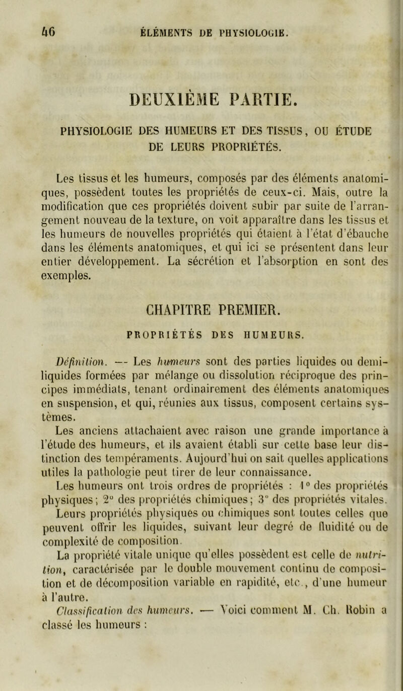 DEUXIÈME PARTIE. PHYSIOLOGIE DES HUMEURS ET DES TISSUS, OU ÉTUDE DE LEURS PROPRIÉTÉS. Les tissus et les humeurs, composés par des éléments anatomi- ques, possèdent toutes les propriétés de ceux-ci. Mais, outre la modification que ces propriétés doivent subir par suite de l’arran- gement nouveau de la texture, on voit apparaître dans les tissus et les humeurs de nouvelles propriétés qui étaient à l'état d'ébauche dans les éléments anatomiques, et qui ici se présentent dans leur entier développement. La sécrétion et l’absorption en sont des exemples. CHAPITRE PREMIER. PROPRIÉTÉS DES HUMEURS. Définüion. — Les humeurs sont des parties liquides ou demi- liquides formées par mélange ou dissolution réciproque des prin- cipes immédiats, tenant ordinairement des éléments anatomiques en suspension, et qui, réunies aux tissus, composent certains sys- tèmes. Les anciens attachaient avec raison une grande importance à l’étude des humeurs, et ils avaient établi sur cette base leur dis- tinction des tempéraments. Aujourd’hui on sait quelles applications utiles la pathologie peut tirer de leur connaissance. Les humeurs ont trois ordres de propriétés : 1 ° des propriétés physiques; 2“ des propriétés chimiques; 3° des propriétés vitales. Leurs propriétés physiques ou chimiques sont toutes celtes que peuvent offrir les liquides, suivant leur degré de Iluidité ou de complexité de composition. La propriété vitale unique qu’elles possèdent est celle do milri- lion, caractérisée par le double mouvement continu de composi- tion et de décomposition variable en rapidité, etc., d'une humeur à l’autre. Classification, des humeurs. — Voici comment M. Ch. Robin a classé les humeurs :