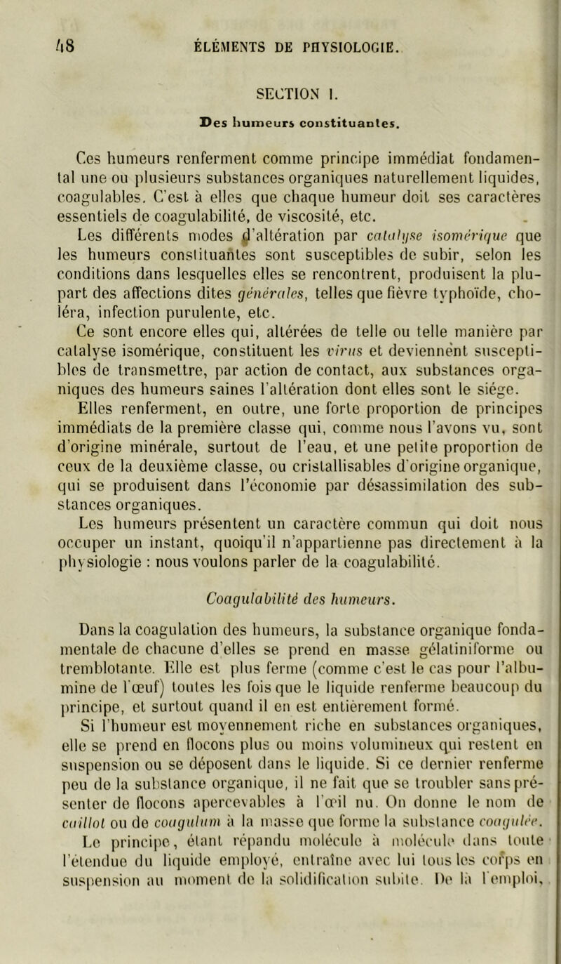 SECTION I. Des humeurs constituantes. Ces humeurs renferment comme principe immédiat fondamen- tal une ou plusieurs substances organiques naturellement liquides, coagulables. C'est à elles que chaque humeur doit ses caractères essentiels de coagulabilité, de viscosité, etc. Les différents modes ^l’altération par calahjKe isomériqiie que les humeurs constituantes sont susceptibles de subir, selon les conditions dans lesquelles elles se rencontrent, produisent la plu- part des affections dites générales, telles que fièvre typhoïde, cho- léra, infection purulente, etc. Ce sont encore elles qui, altérées de telle ou telle manière par catalyse isomérique, constituent les viras et deviennent suscepti- bles de transmettre, par action de contact, aux substances orga- niques des humeurs saines l’altération dont elles sont le siège. Elles renferment, en outre, une forte proportion de principes immédiats de la première classe qui, comme nous l’avons vu, sont d’origine minérale, surtout de l’eau, et une petite proportion de ceux de la deuxième classe, ou cristallisables d'origine organique, qui se produisent dans l’économie par désassimilation des sub- stances organiques. Les humeurs présentent un caractère commun qui doit nous occuper un instant, quoiqu’il n’appartienne pas directement à la physiologie : nous voulons parler de la coagulabilité. Coagulabilité des humeurs. Dans la coagulation des humeurs, la substance organique fonda- mentale de chacune d’elles se prend en masse gélatiniforme ou tremblotante. Elle est plus ferme (comme c’est le cas pour l’albu- mine de l’œuf) toutes les fois que le liquide renferme beaucoup du principe, et surtout quand il en est entièrement formé. Si l'humeur est moyennement riche en substances organiques, elle se prend en llocons plus ou moins volumineux q^ui restent en suspension ou se déposent dans le liquide. Si ce dernier renferme peu de la substance organique, il ne fait que se troubler sans[>ré- senter de flocons apercevables à l’œil nu. On donne le nom de caillot OU de coagulum à la masse que forme la substance coagulée. Le principe, étant répandu molécule à molécule dans toute l’étendue du liquide employé, entraîne avec lui tons les cofps en suspension au moment do la solidification subite. De là remploi.