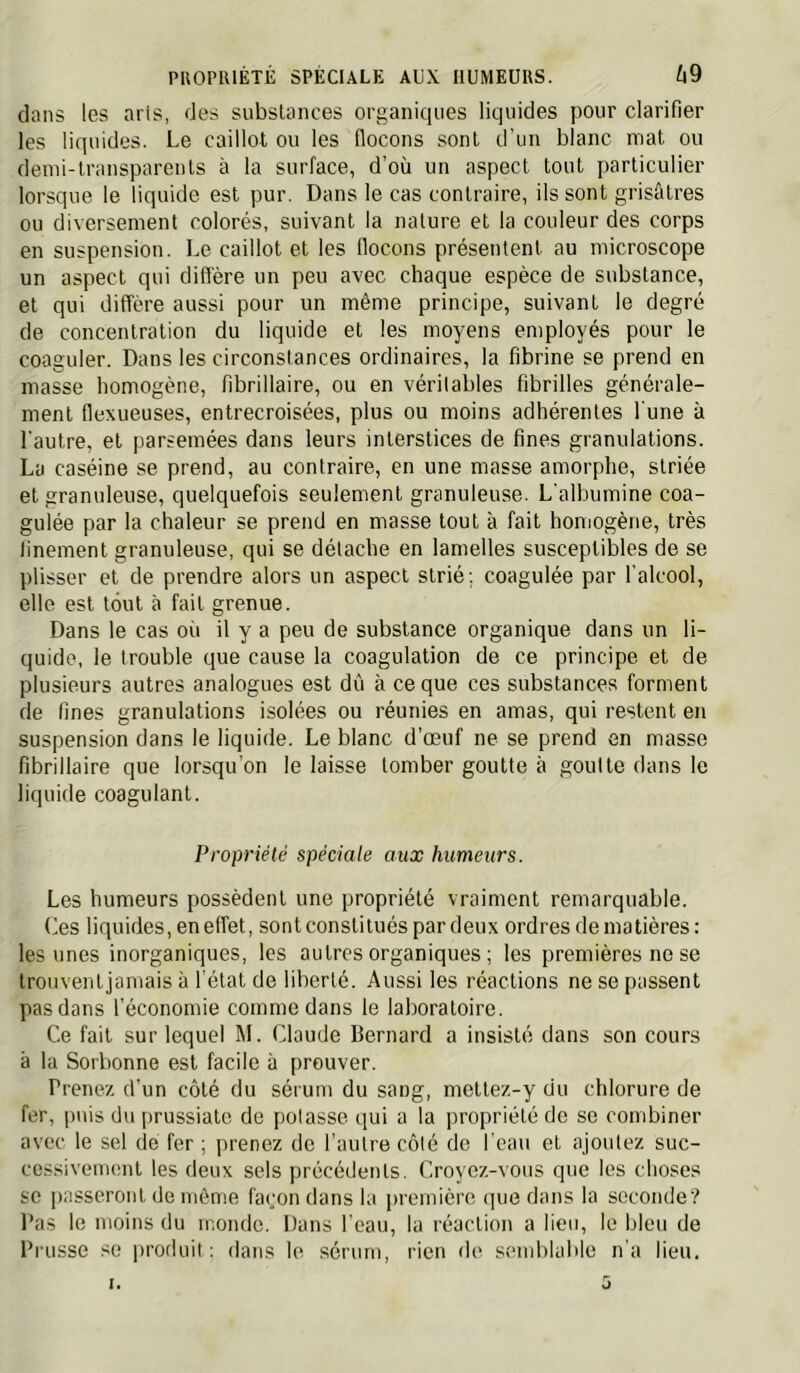 dans les aris, des substances organiques liquides pour clarifier les liquides. Le caillot ou les flocons sont d’un blanc mat ou demi-transparents à la surface, d’où un aspect tout particulier lorsque le liquide est pur. Dans le cas contraire, ils sont grisâtres ou diversement colorés, suivant la nature et la couleur des corps en suspension. Le caillot et les flocons présentent au microscope un aspect qui diflére un peu avec chaque espèce de substance, et qui diffère aussi pour un même principe, suivant le degré de concentration du liquide et les moyens employés pour le coaguler. Dans les circonstances ordinaires, la fibrine se prend en masse homogène, fibrillaire, ou en véritables fibrilles générale- ment flexueuses, entrecroisées, plus ou moins adhérentes l'une à l’autre, et parsemées dans leurs interstices de fines granulations. La caséine se prend, au contraire, en une masse amorphe, striée et granuleuse, quelquefois seulement granuleuse. L’albumine coa- gulée par la chaleur se prend en masse tout à fait homogène, très finement granuleuse, qui se détache en lamelles susceptibles de se plisser et de prendre alors un aspect strié; coagulée par l’alcool, elle est tout à fait grenue. Dans le cas où il y a peu de substance organique dans un li- quide, le trouble que cause la coagulation de ce principe et de plusieurs autres analogues est dû à ce que ces substances forment de fines granulations isolées ou réunies en amas, qui restent en suspension dans le liquide. Le blanc d’œuf ne se prend en masse fibrillaire que lorsqu’on le laisse tomber goutte à goutte dans le liquide coagulant. Propriélé spéciale aux humeurs. Les humeurs possèdent une propriété vraiment remarquable. Les liquides, en effet, sont constitués par deux ordres de matières: les unes inorganiques, les autres organiques ; les premières ne se trouvent jamais à l'état de liberté. Aussi les réactions ne se passent pas dans l’économie comme dans le laboratoire. Ce fait sur lequel M. Claude Bernard a insisté dans son cours à la Sorbonne est facile à prouver. Prenez d’un côté du sérum du sang, mettez-y du chlorure de fer, ])nis du prussiatc de potasse qui a la propriété de se combiner avec le sel de fer ; prenez de l’autre côté de l’eau et ajoutez suc- cessivement les deux sels précédents. Croyez-vous que les choses SC passeront de môme façon dans la première que dans la seconde? Pas le moins du monde. Dans l’eau, la réaction a lieu, le bleu de Prusse se produit: dans le sérum, rien de semblable n’a lien.