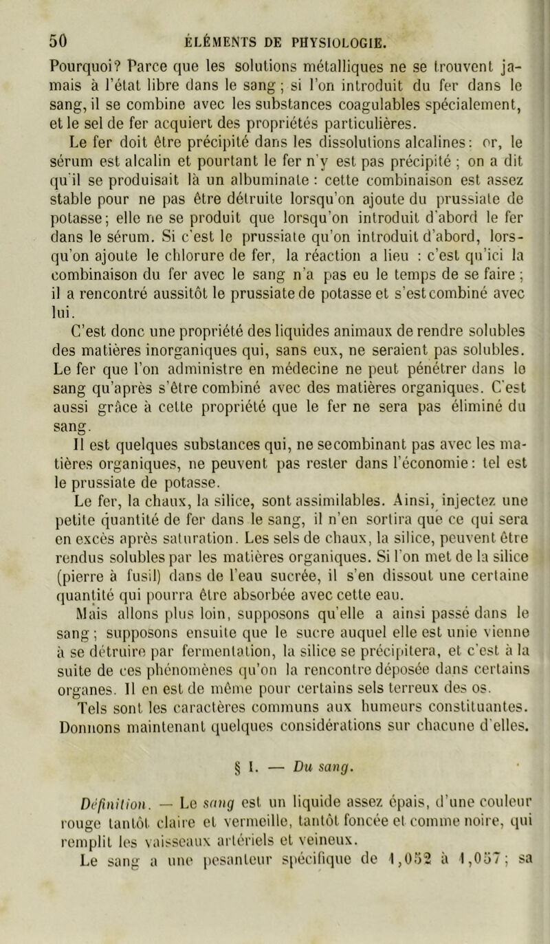 Pourquoi? Parce que les solutions métalliques ne se trouvent ja- mais à l’état libre clans le sang ; si l’on introduit du fer dans le sang, il se combine avec les substances coagulables spécialement, et le sel de fer acquiert des propriétés particulières. Le fer doit être précipité dans les dissolutions alcalines: or, le sérum est alcalin et pourtant le fer n'y est pas précipité ; on a dit cju il se produisait là un albuminate : cette combinaison est assez stable pour ne pas être détruite lorsqu’on ajoute du prussiale de potasse; elle ne se produit que lorsqu’on introduit d'abord le fer dans le sérum. Si c'est le prussiate qu’on introduit d’abord, lors- qu’on ajoute le chlorure de fer, la réaction a lieu : c’est qn’ici la combinaison du fer avec le sang n'a pas eu le temps de se faire ; il a rencontré aussitôt le prussiate de potasse et s’est combiné avec lui. C’est donc une propriété des liquides animaux de rendre solubles des matières inorganiques qui, sans eux, ne seraient pas solubles. Le fer que l’on administre en médecine ne peut pénétrer dans lo sang qu’après s’être combiné avec des matières organiques. C'est aussi grâce à cette propriété que le fer ne sera pas éliminé du sang. Il est quelques substances qui, ne secombinant pas avec les ma- tières organiques, ne peuvent pas rester dans l’économie: tel est le prussiate de potasse. Le fer, la chaux, la silice, sont assimilables. Ainsi, injectez une petite quantité de fer dans le sang, il n’en sortira que ce qui sera en excès après saturation. Les sels de chaux, la silice, peuvent être rendus solubles par les matières organiques. Si l'on met de la silice (pierre à fusil) dans de l’eau sucrée, il s’en dissout une certaine quantité qui pourra être absorbée avec cette eau. Mais allons plus loin, supposons quelle a ainsi passé dans le sang ; supposons ensuite que le sucre auquel elle est unie vienne à se détruire par fermentation, la silice se précipitera, et c'est à la suite de ces phénomènes qu’on la rencontre déposée dans certains organes. Il en est de même pour certains sels terreux des os. Tels sont les caractères communs aux humeurs constituantes. Donnons maintenant quelques considérations sur chacune d'elles. § 1. — Du sang. Défuiilion. — Le sang est un liquide assez épais, d’une couleur rouge tantôt claire et vermeille, tantôt foncée et comme noire, qui remplit les \aisseaux artéi'iels et veineux. Le sang a une pesanteur spécifique de 1,0Î)2 à l,0ü7; sa