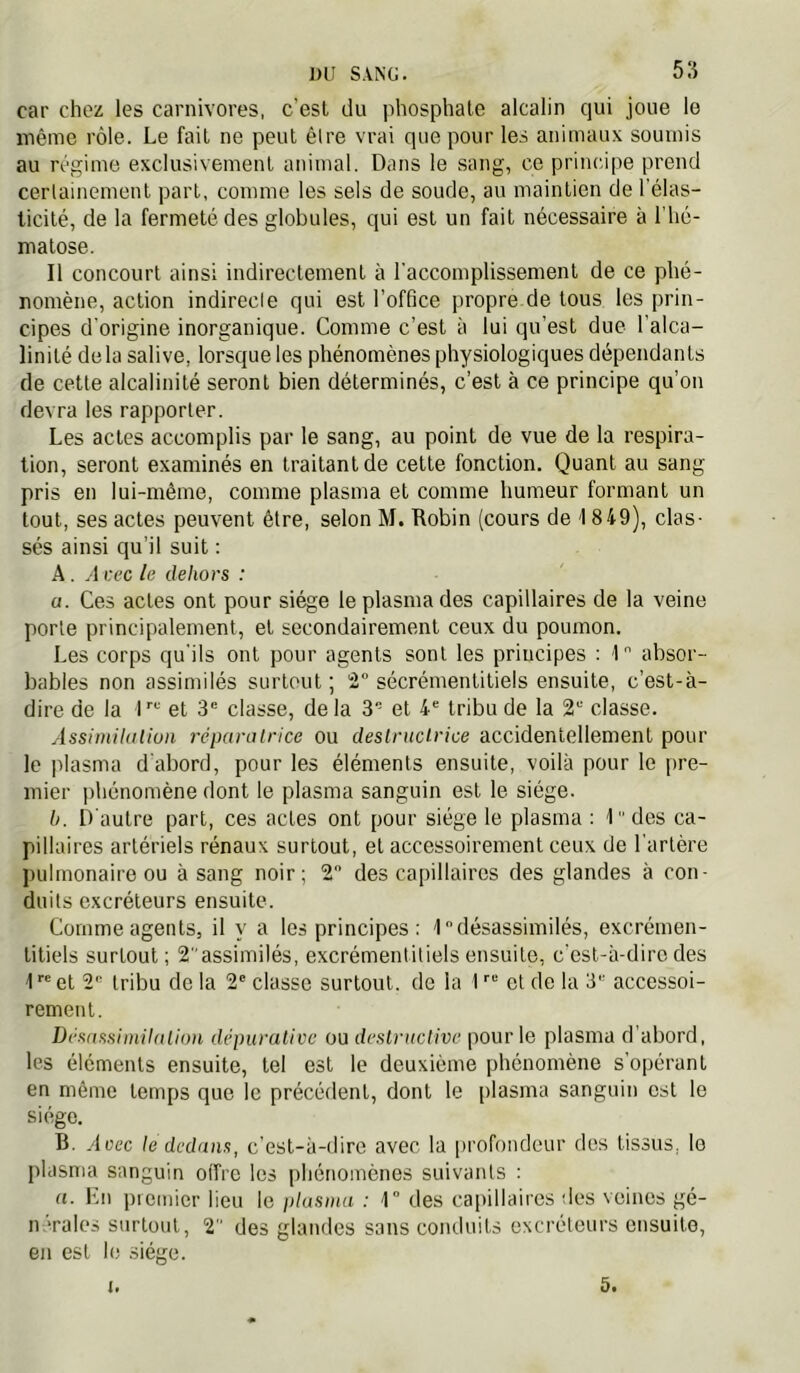 J)U SANG. 5:5 car chez les carnivores, c’est du phosphate alcalin qui joue le même rôle. Le fait ne peut être vrai que pour les animaux soumis au régime exclusivement animal. Dans le sang, ce principe prend certainement part, comme les sels de soude, au maintien de l’élas- ticité, de la fermeté des globules, qui est un fait nécessaire à l’hé- matose. Il concourt ainsi indirectement à l’accomplissement de ce phé- nomène, action indirecle qui est l’office propre de tous les prin- cipes d'origine inorganique. Comme c’est à lui qu’est due l’alca- linité delà salive, lorsque les phénomènes physiologiques dépendants de cette alcalinité seront bien déterminés, c’est à ce principe qu’on devra les rapporter. Les actes accomplis par le sang, au point de vue de la respira- tion, seront examinés en traitant de cette fonction. Quant au sang pris en lui-même, comme plasma et comme humeur formant un tout, ses actes peuvent être, selon M. Robin (cours de 1849), clas- sés ainsi qu’il suit : A . .1 cec le dehors : a. Ces actes ont pour siège le plasma des capillaires de la veine porte principalement, et secondairement ceux du poumon. Les corps qu’ils ont pour agents sont les principes : 1 absor- bables non assimilés surtout ; 2° sécrémentitiels ensuite, c’est-à- dire de la et 3“ classe, delà 3 et tribu de la 2“ classe. Assimihilion réparatrice ou destructrice accidentellement pour le plasma d'abord, pour les éléments ensuite, voilà pour le |)re- mier phénomène dont le plasma sanguin est le siège. b. D'autre part, ces actes ont pour siège le plasma ; D'des ca- pillaires artériels rénaux surtout, et accessoirement ceux de l’artère pulmonaire ou à sang noir; 2 des capillaires des glandes à con- duits excréteurs ensuite. Comme agents, il y a les principes : Idésassimilés, excrémen- titiels surtout; 2assimilés, excrémentitiels ensuite, c’est-à-dire des 1  et 2'= tribu de la 2' classe surtout, de la 1 et de la 3 accessoi- rement. Désassimilation dépurative ou destructive pour le plasma d'abord, les éléments ensuite, tel est le deuxième phénomène s’opérant en même temps que le précédent, dont le [)lasma sanguin est le siège. B. Avec le dedans, c’est-à-dire avec la profondeur des tissus, le plasma sanguin offre les j)hénomènes suivants : a. lùi premier lieu le plasma : 1“ des capillaires des veines gé- n ’^ales surtout, 2 des glandes sans conduits excréteurs ensuite, eu est le siège.