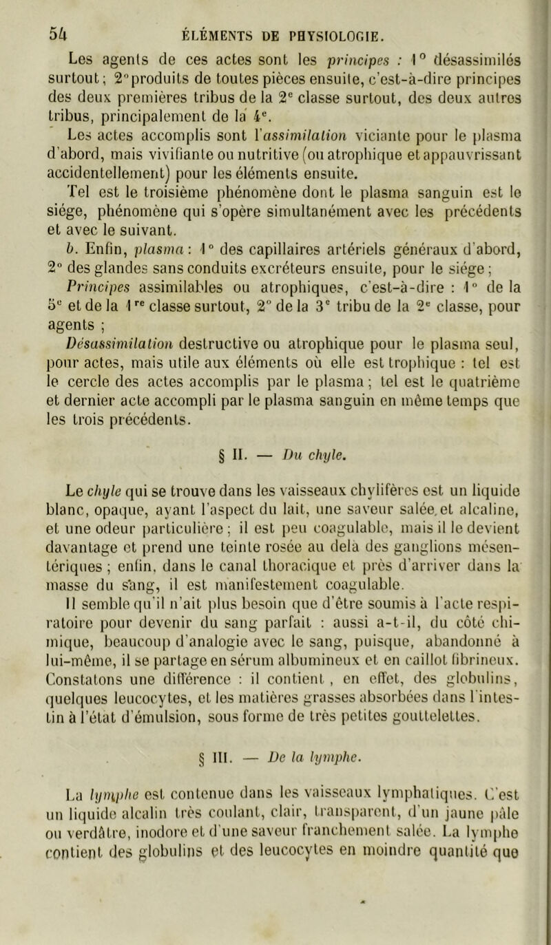 Les agents de ces actes sont les principes : I ° désassiniilés surtout ; 2produits de toutes pièces ensuite, c’est-à-dire principes des deux premières tribus de la 2® classe surtout, des deux autres tribus, principalement de la 4“. Les actes accomplis sont ïassimilation viciante pour le plasma d’abord, mais vivifiante ou nutritive (ou atrophique et appauvrissant accidentellement) pour les éléments ensuite. Tel est le troisième phénomène dont le plasma sanguin est le siège, phénomène qui s’opère simultanément avec les précédents et avec le suivant. b. Enfin, plasma: 1° des capillaires artériels généraux d'abord, 2“ des glandes sans conduits excréteurs ensuite, pour le siège ; Principes assimilables ou atrophiques, c'est-à-dire: 1° delà 5“ et de la 1  classe surtout, 2“ de la 3‘ tribu de la 2' classe, pour agents ; Désassimilation destructive ou atrophique pour le plasma seul, pour actes, mais utile aux éléments où elle est trophique : tel est le cercle des actes accomplis par le plasma ; tel est le quatrième et dernier acte accompli par le plasma sanguin en même temps que les trois précédents. § II. — Du chyle. Le chyle qui se trouve dans les vaisseaux chylifères est un liquide blanc, opaque, ayant l’aspect du lait, une saveur salée, et alcaline, et une odeur particulière ; il est j>eu coagulable, mais il le devient davantage et prend une teinte rosée au delà des ganglions mésen- tériques ; enfin, dans le canal thoracique et près d’arriver dans la masse du s'ang, il est manifestement coagulable. Il semble qu'il n’ait plus besoin que d’être soumis à l'acte respi- ratoire pour devenir du sang parfait ; aussi a-t-il, du côté chi- mique, beaucoup d'analogie avec le sang, puisque, abandonné à lui-même, il se partage en sérum albumineux et en caillot fibrineux. Constatons une différence : il contient, en effet, des globulins, quelques leucocytes, et les matières grasses absorbées dans l'intes- tin à l’état d’émulsion, sous forme de très petites gouttelettes. § III. — De la lymphe. La lyniphe est contenue dans les vaisseaux lymphatiques. C.’est un liquide alcalin très coulant, clair, lransi)aront, d’un jaune pâle ou verdâtre, inodore et d’une saveur franchement salée. La lymphe contient des globulins ql des leucocytes en moindre quantité que
