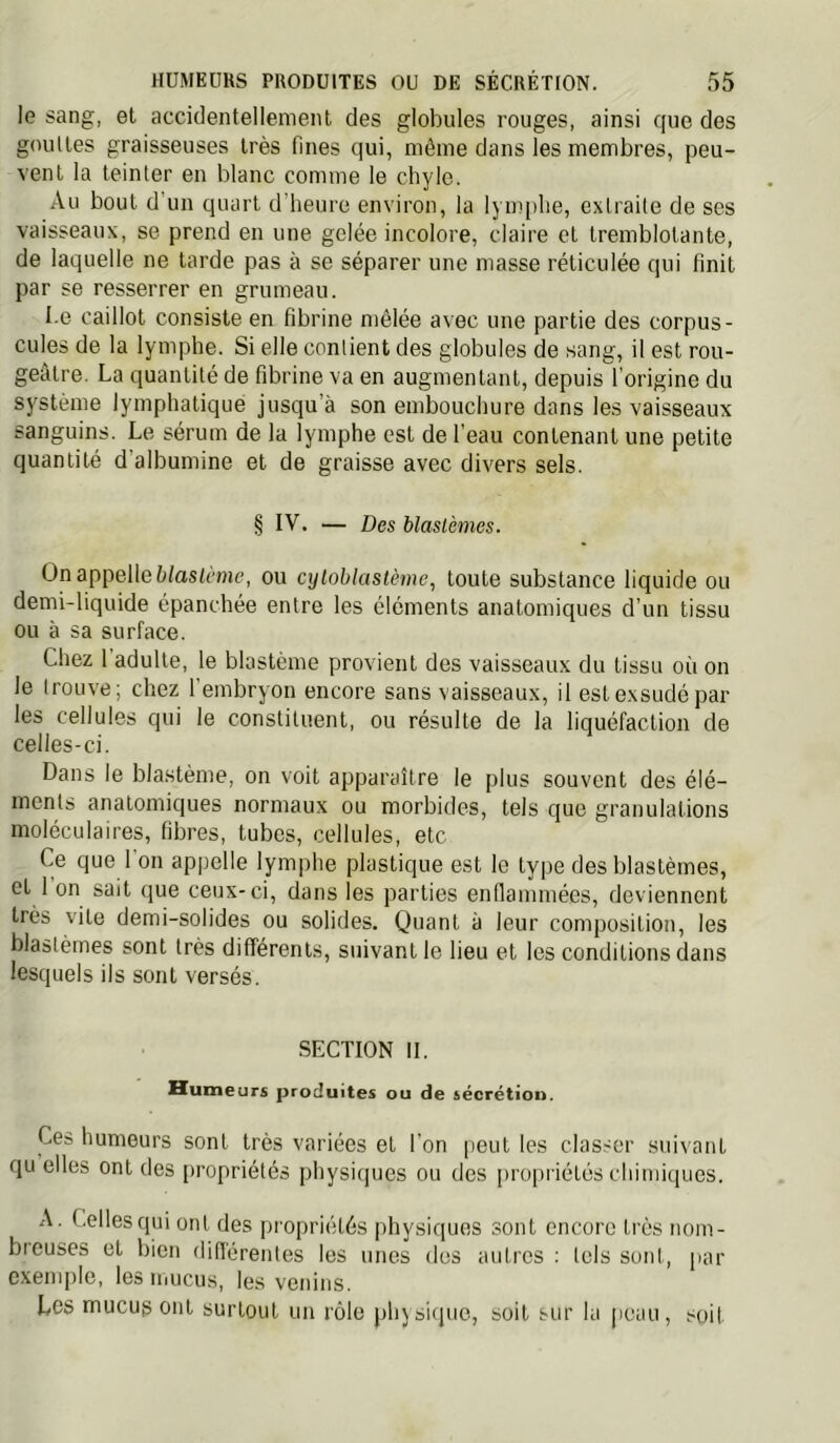 le sang, et accidentellement des globules rouges, ainsi que des gouttes graisseuses très fines qui, môme dans les membres, peu- vent la teinter en blanc comme le chyle. Au bout d un quart d'heure environ, la lym[)he, extraite de ses vaisseaux, se prend en une gelée incolore, claire et tremblotante, de laquelle ne tarde pas à se séparer une masse réticulée qui finit par se resserrer en grumeau. I.e caillot consiste en fibrine mêlée avec une partie des corpus- cules de la lymphe. Si elle contient des globules de sang, il est rou- geâtre. La quantité de fibrine va en augmentant, depuis l’origine du système lymphatique jusqu’à son embouchure dans les vaisseaux sanguins. Le sérum de la lymphe est de l’eau contenant une petite quantité d’albumine et de graisse avec divers sels. § IV. — Des blastèmes. On appelle è/asfème, ou cyloblastème, toute substance liquide ou demi-liquide épanchée entre les éléments anatomiques d’un tissu ou à sa surface. Chez l'adulte, le blastème provient des vaisseaux du tissu où on le trouve; chez l'embryon encore sans vaisseaux, il est exsudé par les cellules qui le constituent, ou résulte de la liquéfaction de celles-ci. Dans le blastème, on voit apparaître le plus souvent des élé- ments anatomiques normaux ou morbides, tels que granulations moléculaires, fibres, tubes, cellules, etc Ce que 1 on ap|)elle lymphe plastique est le type des blastèmes, et 1 on sait que ceux-ci, dans les parties enflammées, deviennent très vite demi-solides ou solides. Quant à leur composition, les blastèmes sont très différents, suivant le lieu et les conditions dans lesquels ils sont versés. SECTION II. Humeurs produites ou de iécrétion. Ces humeurs sont très variées et l’on peut les clas.'Or suivant qu elles ont des propriétés physiques ou des propriétés chimiques. A. Celles qui ont des propriétés physiques sont encore très nom- breuses et bien différentes les unes des autres : tels sont, par c.xemple, les mucus, les venins. Les mucus ont surtout un rôle physiiiuo, soit sur lu peau, soif
