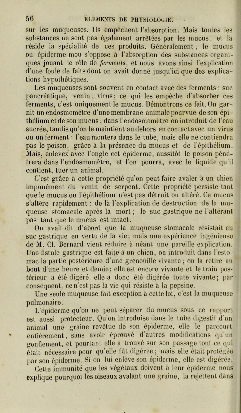 sur les muqueuses. Ils empêchent l’absorption. Mais toutes les substances ne sont pas également arrêtées par les mucus, et là réside la spécialité de ces produits. Généralement, le mucus ou épiderme mou s’oppose à l’absorption des substances organi- ques jouant le rôle de ferments, et nous avons ainsi l'explication d’une foule de faits dont on avait donné jusqu’ici que des explica- tions hypothétiques. Les muqueuses sont souvent en contact avec des ferments : suc pancréatique, venin, virus; ce qui les empêche d absorber ces ferments, c’est uniquement le mucus. Démontrons ce fait. On gar- nit un endosmomètre d’une membrane animale pourvue de son épi- thélium et de son mucus; dans l’endosmomètre on introduit de l’eau sucrée, tandis qu’on le maintient au dehors en contactavec un virus ou un ferment : l’eau montera dans le tube, mais elle ne contiendra pas le poison, grâce à la présence du mucus et de l’épithélium. Mais, enlevez avec l’ongle cet épiderme, aussitôt le poison péné- trera dans l’endosmomètre, et l'on pourra, avec le liquide qu’il contient, tuer un animal. C’est grâce à cette propriété qu’on peut faire avaler à un chien impunément du venin de serpent. Cette propriété persiste tant que le mucus ou l'épithélium n’est pas détruit ou altéré. Ce mucus s’altère rapidement : de là l’explication de destruction de la mu- queuse stomacale après la mort; le suc gastrique ne l’altérant pas tant que le mucus est intact. On avait dit d’abord que la muqueuse stomacale résistait au suc gastrique en vertu de la vie; mais une expérience ingénieuse de M. Cl. Bernard vient réduire à néant une pareille explication. Une fistule gastrique est faite à un chien, on introduit dans l'esto- mac la partie postérieure d’une grenouille vivante ; on la retire au bout d'une heure et demie; elle est encore vivante et le train pos- térieur a été digéré, elle a donc été digérée toute vivante; par conséquent, ce n'est pas la vie qui résiste à la pepsine. Une seule muqueuse fait exception à cette loi, c’est la muqueuse pulmonaire. L'épiderme qu’on no peut séparer du mucus sous ce rapi)oiT est aussi protecteur. Qu’on introduise dans le tube digestif tl'un animal une graine revêtue de son épiderme, elle le parcourt entièrement, sans avoir éprouvé d’autres modilications qu'un gonllement, et pourtant elle a trouvé sur son passage tout ce qui était nécessaire pour qu'elle fût digérée; mais elle était protégée par son épiderme. Si on lui enlève son épiderme, elle est digérée. Cette immunité que les végétaux doivent à leur épiderme nous explique pourquoi les oiseaux avalant une graine, la rejettent dans