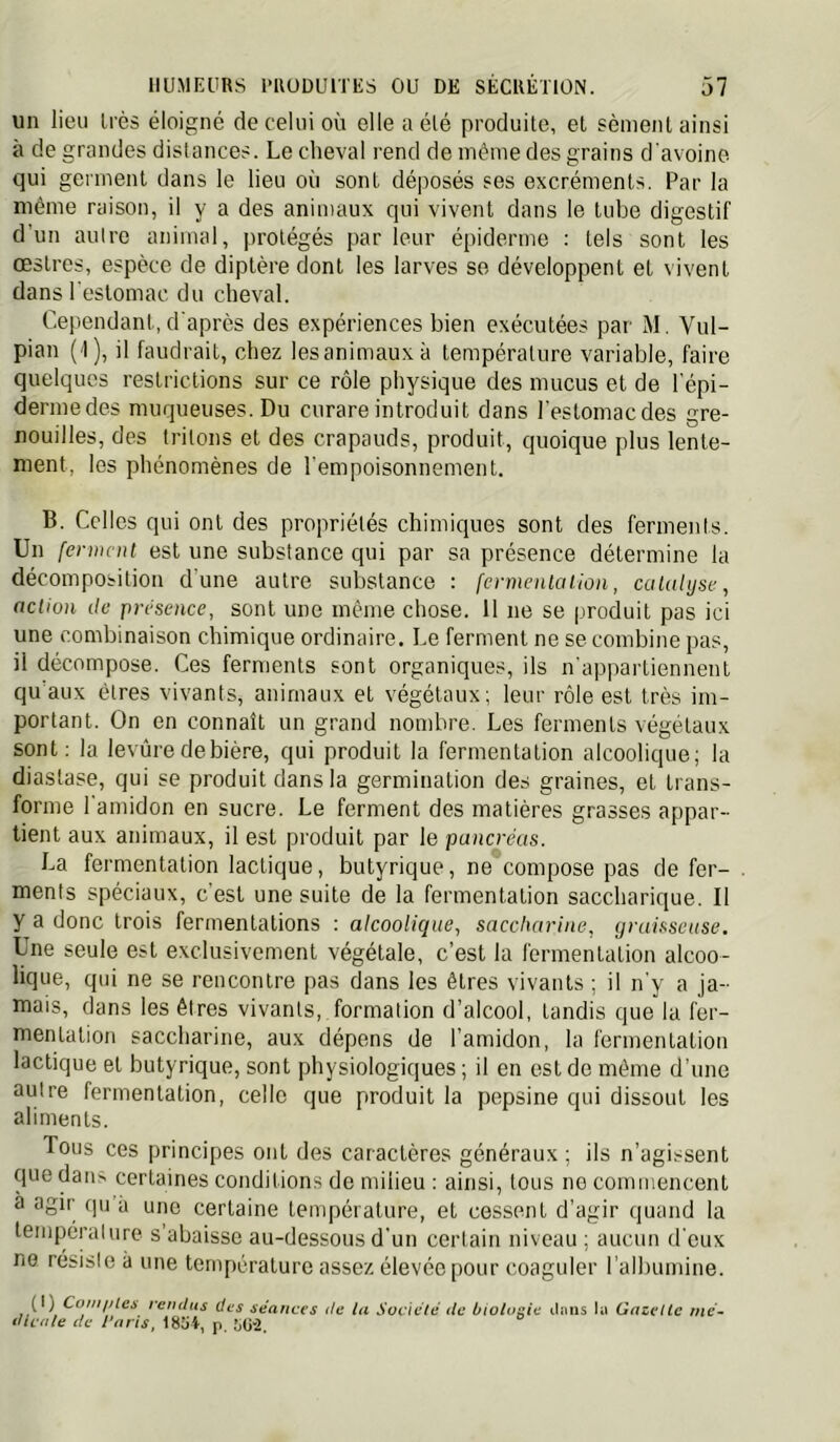 un lieu très éloigné de celui où elle a élé produite, et sèment ainsi à de grandes distances. Le cheval rend de même des grains d'avoine qui germent dans le lieu où sont déposés ses excréments. Par la même raison, il y a des animaux qui vivent dans le tube digestif d’un autre animal, protégés par leur épiderme ; tels sont les œstres, espèce de diptère dont les larves se développent et vivent dans l estomac du cheval. Cependant, d'après des expériences bien exécutées par M. Vul- pian (I), il faudrait, chez lesanimauxà température variable, faire quelques restrictions sur ce rôle physique des mucus et de l'épi- derme des muqueuses. Du curare introduit dans l'estomac des gre- nouilles, des tritons et des crapauds, produit, quoique plus lente- ment, les phénomènes de l'empoisonnement. B. Celles qui ont des propriétés chimiques sont des ferments. Un ferment est une substance qui par sa présence détermine la décomposition d'une autre substance : fermenlaiion, catalyse, action lie présence, sont une même chose. 11 ne se produit pas ici une combinaison chimique ordinaire. Le ferment ne se combine pas, il décompose. Ces ferments sont organiques, ils n'appartiennent qu aux êtres vivants, animaux et végétaux; leur rôle est très im- portant. On on connaît un grand nombre. Les ferments végétaux sont: la levure de bière, qui produit la fermentation alcoolique; la diastase, qui se produit dans la germination des graines, et trans- forme l'amidon en sucre. Le ferment des matières grasses appar- tient aux animaux, il est produit par le pancréas. La fermentation lactique, butyrique, ne compose pas de fer- . menis spéciaux, c’est une suite de la fermentation saccharique. Il y a donc trois fermentations : alcoolique, saccharine, yraisseuse. Une seule est exclusivement végétale, c’est la fermentation alcoo- lique, qui ne se rencontre pas dans les êtres vivants ; il n'y a ja- mais, dans les êtres vivants, formation d’alcool, tandis que la fer- mentation saccharine, aux dépens de l’amidon, la fermentation lactique et butyrique, sont physiologiques ; il en est de même d’une autre fermentation, celle que produit la pepsine qui dissout les aliments. Tous ces principes ont des caractères généraux ; ils n’agissent cpie dans certaines conditions de milieu ; ainsi, tous no commencent a agir qu à une certaine température, et cessent d’agir quand la temperalure s’abaisse au-dessous d'un certain niveau ; aucun d eux no résisté à une température assez élevée pour coaguler l’albumine. (I) Coiii/iles rendus des séances de lu Société de biologie iliiiis Ui Gazelle iné~ dicute de J’nns, 18üi, p, ;,ü-2.
