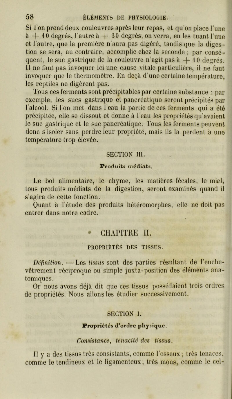 Si l’on prend deux couleuvres après leur repas, et qu’on place l’une à + 1 0 degrés, l'autre à + 30 degrés, on verra, en les tuant l’une et l’autre, que la première n’aura pas digéré, tandis que la diges- tion se sera, au contraire, accomplie chez la seconde; par consé- quent, le suc gastrique de la couleuvre n’agit pas à -|- 1 0 degrés. 11 ne faut pas invoquer ici une cause vitale particulière, il ne faut invoquer que le thermomètre. Kn deçà d’une certaine température, les reptiles ne digèrent pas. Tous ces ferments sont précipitables par certaine substance : par exemple, les sucs gastrique et pancréatique seront précipités par l'alcool. Si l'on met dans l’eau la partie de ces ferments qui a été précipitée, elle se dissout et donne à l'eau les propriétés qu'avaient le suc gastrique et le suc pancréatique. Tous les ferments peuvent donc s’isoler sans perdre leur propriété, mais ils la perdent à une température trop élevée. SECTION III. Produits médiats. Le bol alimentaire, le chyme, les matières fécales, le miel, tous produits médiats de la digestion, seront examinés quand il s’agira de celte fonction. Quant à l’étude des produits hétéromorphes, elle ne doit pas entrer dans notre cadre. • CHAPITRE IL PROPRIÉTÉS DES TISSUS. Définüion. —Les tissus sont des parties résultant de l’enche- vêtrement réciproque ou simple juxta-position des éléments ana- tomiques. Or nous avons déjà dit que ces tissus possédaient trois ordres do propriétés. Nous allons les étudier successivement. SECTION 1. Propriétés d'ordre physique. Consistance, ténacité des tissus. Il y a des tissus très consistants, comme l’osseux ; très tenaces, comme le tendineux et le ligamenteux; très mous, comme le cel-