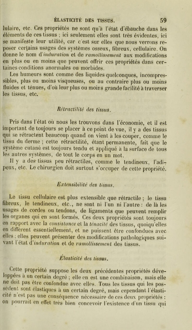 lulaire, etc. Ces propriétés ne sont qu'à l’état d’ébauche dans les éléments de ces tissus ; ici seulement elles sont très évidentes, ici se manifeste leur utilité, car c'est sur elles que nous verrons re- poser certains usages des systèmes osseux, fibreux, cellulaire. On donne le nom d indumlion et de ramolUssement aux modifications en plus ou en moins que peuvent offrir ces propriétés dans cer- taines conditions anormales ou morbides. Les humeurs sont comme des liquides quelconques, incompres- sibles, plus ou moins visqueuses, ou au contraire plus ou moins Iluides et ténues, d’où leur plus ou moins grande facilité à traverser les tissus, etc. Réimctililé des tissus. Pris dans 1 état où nous les trouvons dans l’économie, et il est important de toujours se placer à ce point de vue, il y a des tissus qui se rétractent beaucoup quand on vient à les couper, comme le tissu du derme ; celte rétractilité, étant permanente, fait que le système cutané est toujours tendu et appliqué à la surface de tous les autres systèmes, de tout le corps en un mot. Il y a des-tissus peu rétractiles, comme le tendineux, l’adi- peux, etc. Le chirurgien doit surtout s’occuper de cette propriété. Extcnsibiiilè des tissus. Le tissu cellulaire est plus extensible que rétractile ; le tissu fibreux, le tendineux, etc., ne sont ni l'un ni l’autre: de là les usages de cordes ou tendons, de ligaments que peuvent remplir les organes qui en sont formés. Ces deux propriétés sont toujours en rapport avec la consislunce et la ténacité des tissus, quoiqu’elles en diffèrent essenliellemenl, et ne puissent être confondues avec elles : elles peuvent présenter des modifications pathologiques sui- vant 1 étal d'induration et de ramoUisseinenl des tissus. Elasticité des tissus. Cette propriété suppose les deux précédentes pro[)riétés déve- loppées a un certain degré ; elle en est une combinaison, mais elle ne doit pas être confondue avec elles. Tous les tissus qui les pos- sèdent sont élastiques à un certain degré, mais cependant l'élasti- cite n est pas une conséciuence nécessaire de ces deux |jrnpriétés : on pourrait en effet très bien concevoir l’existence d’un tissu qui