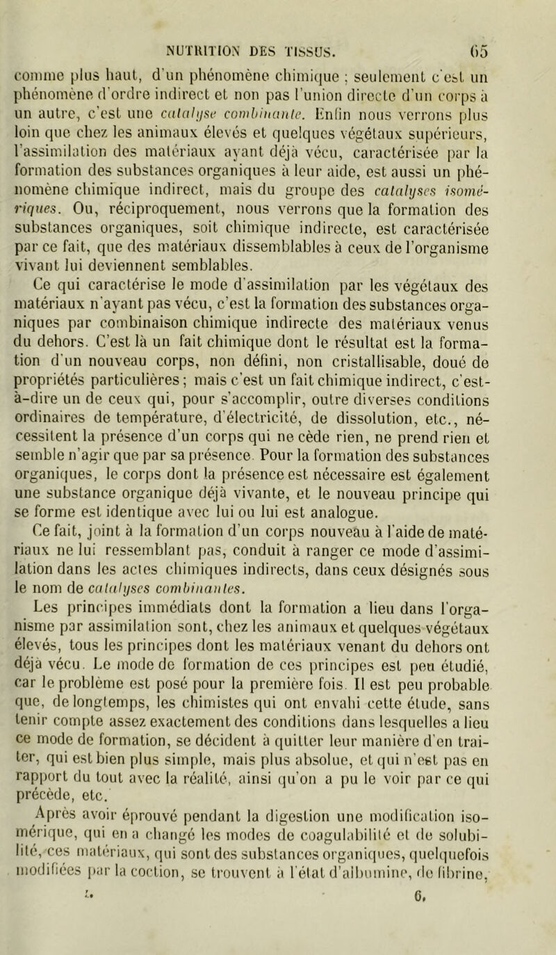 comme plus haut, d'un phénomène chimique ; seulement c'est un phénomène d'ordre indirect et non pas l’union directe d’un corps à un autre, c'est une calaluse combiiunite. Hnlin nous \'errons plus loin que chez les animaux élevés et quelques végétaux supérieurs, l’assimilation des matériaux ayant déjà vécu, caractérisée par la formation des substances organiques à leur aide, est aussi un phé- nomène chimique indirect, mais du groupe des catalyses isonié- riques. Ou, réciproquement, nous verrons que la formation des substances organiques, soit chimique indirecte, est caractérisée par ce fait, que des matériaux dissemblables à ceux de l’organisme vivant lui deviennent semblables. Ce qui caractérise le mode d'assimilation par les végétaux des matériaux n'ayant pas vécu, c’est la formation des substances orga- niques par combinaison chimique indirecte des matériaux venus du dehors. C’est là un fait chimique dont le résultat est la forma- tion d'un nouveau corps, non défini, non cristallisable, doué de propriétés particulières ; mais c’est un fait chimique indirect, c'est- à-dire un de ceux qui, pour s’accomplir, outre diverses conditions ordinaires de température, d’électricité, de dissolution, etc., né- cessitent la présence d’un corps qui ne cède rien, ne prend rien et semble n’agir que par sa présence Pour la formation des substances organiques, le corps dont la présence est nécessaire est également une substance organique déjà vivante, et le nouveau principe qui se forme est identique avec lui ou lui est analogue. Ce fait, joint à la formation d’un corps nouveau à l’aide de maté- riaux ne lui ressemblant pas, conduit à ranger ce mode d’assimi- lation dans les actes chimiques indirects, dans ceux désignés sous le nom de catalyses comhiiiaiites. Les principes immédiats dont 1a formation a lieu dans l'orga- nisme par assimilation sont, chez les animaux et quelques végétaux élevés, tous les principes dont les matériaux venant du dehors ont déjà vécu. Le mode de formation de ces principes est peu étudié, car le problème est posé pour la première fois. Il est peu probable que, de longtemps, les chimistes qui ont envahi cette étude, sans tenir compte assez exactement des conditions dans lesquelles a lieu ce mode de formation, se décident à quitter leur manière d'en trai- ter, qui est bien plus simple, mais plus absolue, et qui n’est pas en rapport du tout avec la réalité, ainsi qu’on a pu le voir par ce qui précède, etc. Après avoir éprouvé pendant la digestion une modification iso- mérique, qui en a changé les modes de coagulabililé et de solubi- lité, ces matériaux, qui sont des substances organiques, (luehpicfois modifiées par la coction, se trouvent à l'état d’albumine, de fibrine, 6>