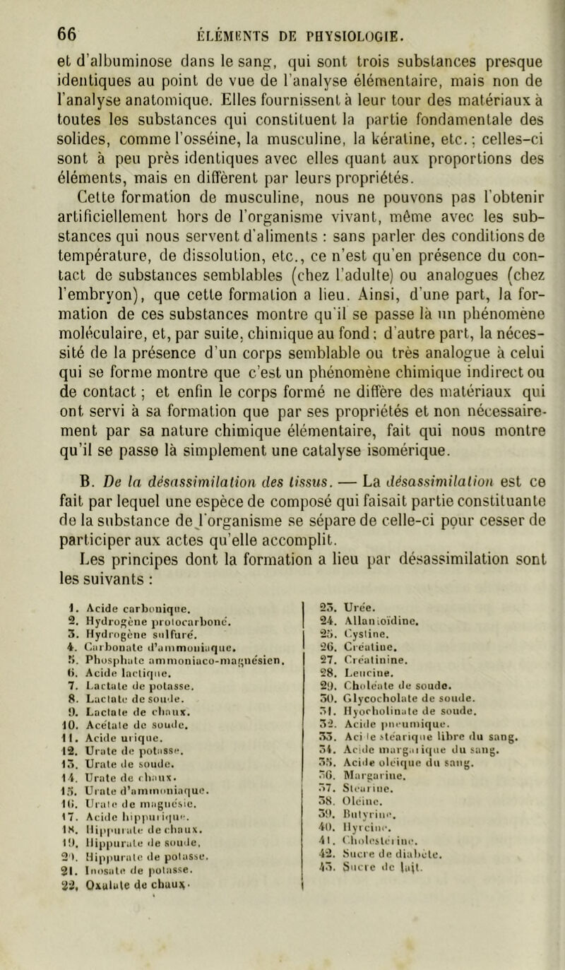 et d’albuminose clans le sang, qui sont trois substances presque identiques au point de vue de l’analyse élémentaire, mais non de l’analyse anatomique. Elles fournissent à leur tour des matériaux à toutes les substances qui constituent la partie fondamentale des solides, commel’osséine, la musculine, la kératine, etc.; celles-ci sont à peu près identiques avec elles quant aux proportions des éléments, mais en diffèrent par leurs propriétés. Celte formation de musculine, nous ne pouvons pas l’obtenir artificiellement hors de l’organisme vivant, même avec les sub- stances qui nous servent d'aliments : sans parler des conditions de température, de dissolution, etc., ce n’est qu’en présence du con- tact de substances semblables (chez l'adulte) ou analogues (chez l’embryon), que cette formation a lieu. Ainsi, d’une part, la for- mation de ces substances montre qu'il se passe là un phénomène moléculaire, et, par suite, chimique au fond ; d'autre part, la néces- sité de la présence d’un corps semblable ou très analogue à celui qui se forme montre que c’est un phénomène chimique indirect ou de contact ; et enfin le corps formé ne diffère des matériaux qui ont servi à sa formation que par ses propriétés et non nécessaire- ment par sa nature chimique élémentaire, fait qui nous montre qu’il se passe là simplement une catalyse isomérique. B. De la désassimilation des tissus. — La désassimilation est ce fait par lequel une espèce de composé qui faisait partie constituante de la substance de j'organisme se sépare de celle-ci pour cesser de participer aux actes qu’elle accomplit. Les principes dont la formation a lieu par désassimilation sont les suivants : 1. Acide corbouiqne. 2. Hydrogène protocarbonc. 5. Hydrogène sulfure'. 4. Caibouatc d^ammuiiiuque. rj. Phüsphiile ammoniacu>niagnésicn. b. Acide lacliqiiü. 7. Lactcilc de potasse. 8. Luctalc de soude. 0. Laclate de (diaux. 10. Acétate de soude. 11. Acide ui ique. 12. Unité de potüsse. 15. Urale de soude. 14. Urate de (baux. 15. Uinte dbimnioniaque. 1(). Urau* de magnésie. 17. Acide bippiiii<iu'*. IH. Ilippuiatc deciinux. 10, liippui'ale «Je soinie, 2'>. Mip|iurale de potasse. 21. Inosate de potasse. 22. Oxulule dü chuu)^. 25, Urée. 24. Allan lOÏdinc. 25. r.ystine. 2G. Ciéaliuc. 27. Créatinine. 28. Leucine. 2l). Choléate de soude. 50. Glycocholate de soude. 51. Ilyocbolinüte de soude. 5*2. Aciilc piu umique. 53. Aci le stéarique libre du sang. 54. Acide margaiique du sang. 5?). Acide oléique du sang. 5G. Margarine. 57. Stcariiie. 55. Olcinc. 30, Ibityiim', 40. Ilyi cille. •11. <.bolostcMnc. 42. Sucre de diabète. 45. S'icic ilc lajt.