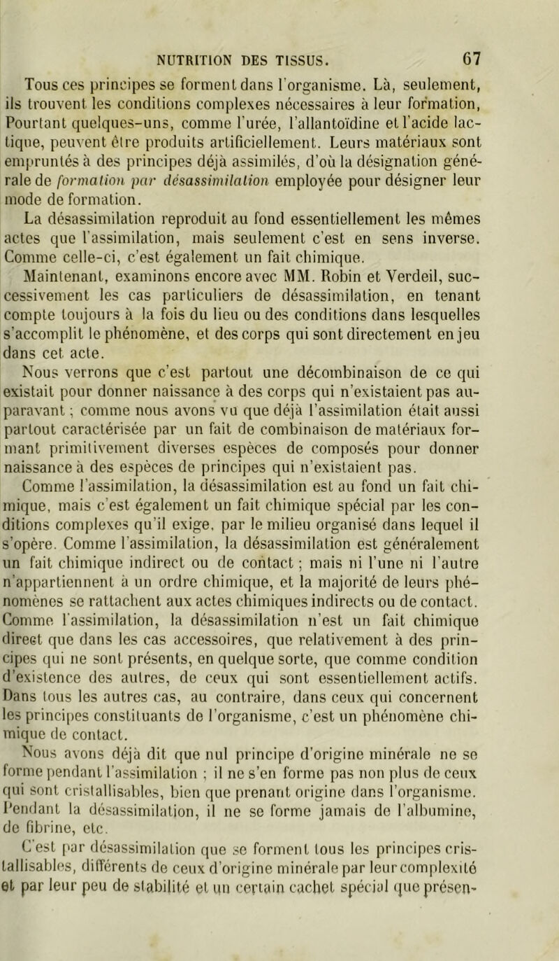Tous ces principes se forment dans l'organisme. Là, seulement, ils trouvent les conditions complexes nécessaires à leur formation, Pourtant quelques-uns, comme l'urée, l’allanto'idine et l’acide lac- tique, peuvent être produits artificiellement. Leurs matériaux sont empruntés à des principes déjà assimilés, d’où la désignation géné- rale de formation par désassimilalion employée pour désigner leur mode de formation. La désassimilation reproduit au fond essentiellement les mêmes actes que l'assimilation, mais seulement c’est en sens inverse. Comme celle-ci, c’est également un fait chimique. Maintenant, examinons encore avec MM. Robin et Verdeil, suc- cessivement les cas particuliers de désassimilation, en tenant compte toujours à la fois du lieu ou des conditions dans lesquelles s’accomplit le phénomène, et des corps qui sont directement enjeu dans cet acte. Nous verrons que c’est partout une décombinaison de ce qui existait pour donner naissance à des corps qui n’existaient pas au- paravant ; comme nous avons vu que déjà l’assimilation était aussi partout caractérisée par un fait de combinaison de matériaux for- mant primitivement diverses espèces de composés pour donner naissance à des espèces de principes qui n’existaient pas. Comme l’assimilation, la désassimilation est au fond un fait chi- mique, mais c'est également un fait chimique spécial par les con- ditions complexes qu’il exige, par le milieu organisé dans lequel il s’opère. Comme l'assimilation, la désassimilation est généralement un fait chimique indirect ou de contact ; mais ni l’une ni l’autre n’appartiennent à un ordre chimique, et la majorité de leurs phé- nomènes se rattachent aux actes chimiques indirects ou de contact. Comme l'assimilation, la désassimilation n’est un fait chimique direct que dans les cas accessoires, que relativement à des prin- cipes qui ne sont présents, en quelque sorte, que comme condition d’existence des autres, de ceux qui sont essentiellement actifs. Dans tous les autres <;as, au contraire, dans ceux qui concernent les princi[)es constituants de l’organisme, c’est un phénomène chi- mique de contact. Nous avons déjà dit que nul principe d’origine minérale ne se forme pendant l’assimilation ; il ne s’en forme pas non plus de ceux qui sont crislallisables, bien que prenant origine dans l’organisme, l’endant la désassimilation, il ne se forme jamais de l'albumine, de fibrine, etc. C'est [lar désassimilation que se forment tous les principes cris- tallisables, différents de ceux d’origine minérale par leur complexité et par leur peu de stabilité et un certain cachet spécial queprésen-