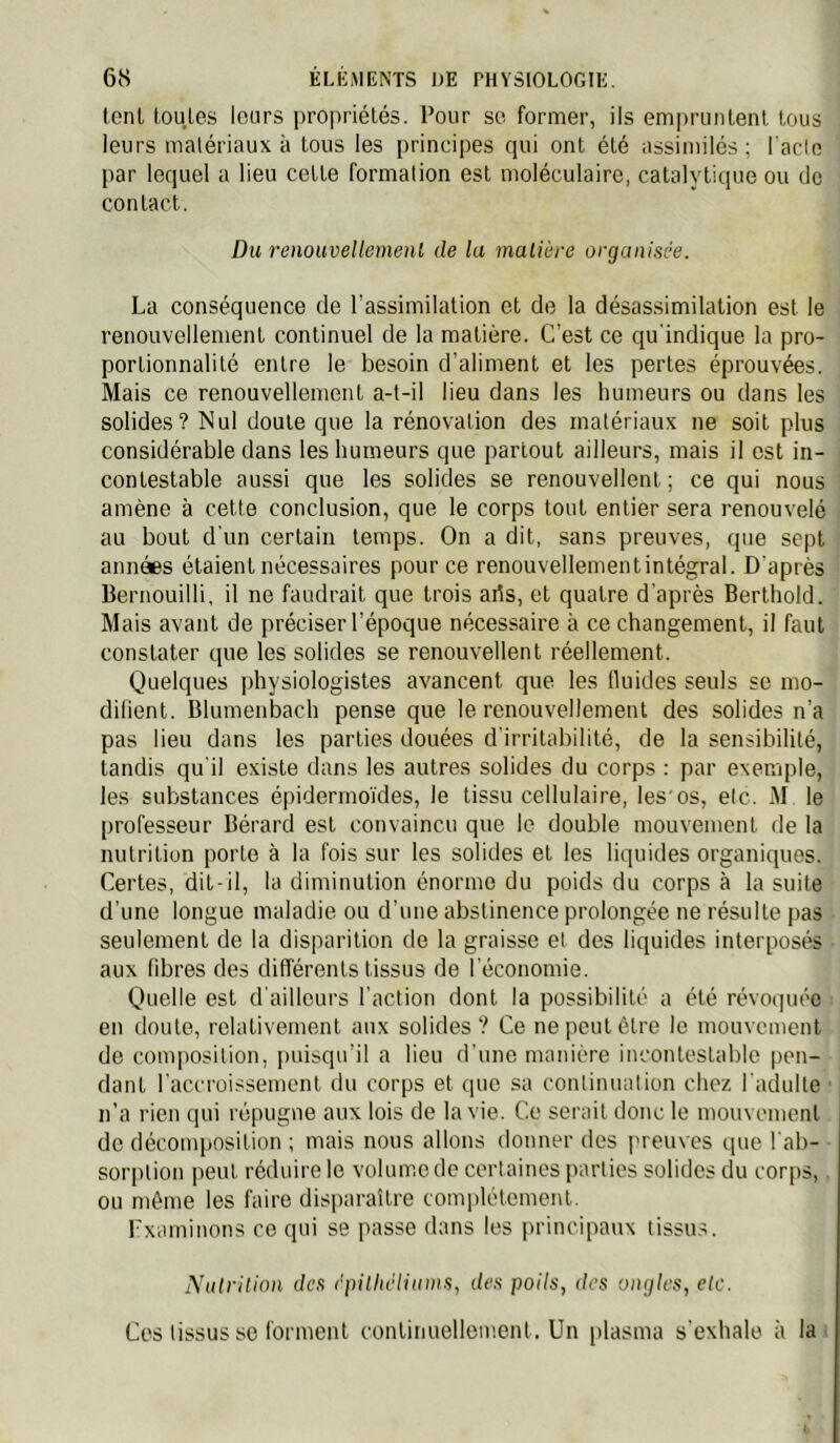 tenl toules leurs propriétés. Pour so former, ils empruntent tous leurs matériaux à tous les principes qui ont été assimilés; l'aclo par lequel a lieu cette formation est moléculaire, catalytique ou de contact. Du renouvellemenl de la matière organisée. La conséquence de l’assimilation et de la désassimilation est le renouvellement continuel de la matière. C’est ce qu'indique la pro- portionnalité entre le besoin d’aliment et les pertes éprouvées. Mais ce renouvellement a-t-il lieu dans les humeurs ou dans les solides? Nul doute que la rénovation des matériaux ne soit plus considérable dans les humeurs que partout ailleurs, mais il est in- contestable aussi que les solides se renouvellent ; ce qui nous amène à cette conclusion, que le corps tout entier sera renouvelé au bout d'un certain temps. On a dit, sans preuves, que sept années étaient nécessaires pour ce renouvellementintégral. D'après Bernouilli, il ne faudrait que trois arts, et quatre d’après Berthold. Mais avant de préciser l’époque nécessaire à ce changement, il faut constater que les solides se renouvellent réellement. Quelques physiologistes avancent que les fluides seuls se mo- difient. Blumenbach pense que le renouvellement des solides n’a pas lieu dans les parties douées d’irritabilité, de la sensibilité, tandis qu'il existe dans les autres solides du corps : par exemple, les substances épidermo'ides, le tissu cellulaire, les'os, etc. M le professeur Bérard est convaincu que le double mouvement de la nutrition porte à la fois sur les solides et les liquides organiques. Certes, dit-il, la diminution énorme du poids du corps à la suite d’une longue maladie ou d’une abstinence prolongée ne résulte pas seulement de la disparition de la graisse et des liquides interposés aux fibres des différents tissus de l'économie. Quelle est d’ailleurs l’action dont la possibilité a été révoquée en doute, relativement aux solides ? Ce ne peut être le mouvement de composition, puisqu’il a lieu d'une manière incontestable pen- dant l'accroissement du corps et que sa continuation chez l'adulte n’a rien qui répugne aux lois de la vie. Ce serait donc le mouvement de décomposition ; mais nous allons donner des preuves que l’ab- sorption peut réduire le volume de certaines parties solides du corps,. ou même les faire disparaître complètement. rxaminons ce qui se passe dans les iirincipaux tissu.s. Nutrition des rpitlicliums, des poils, des ongles, etc. Ces tissus se forment continuellement. Un plasma s'exhale à la;